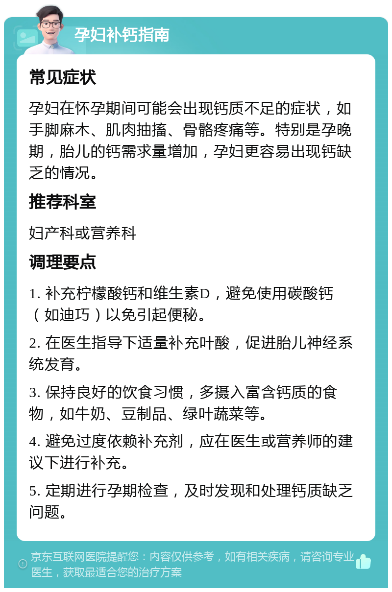 孕妇补钙指南 常见症状 孕妇在怀孕期间可能会出现钙质不足的症状，如手脚麻木、肌肉抽搐、骨骼疼痛等。特别是孕晚期，胎儿的钙需求量增加，孕妇更容易出现钙缺乏的情况。 推荐科室 妇产科或营养科 调理要点 1. 补充柠檬酸钙和维生素D，避免使用碳酸钙（如迪巧）以免引起便秘。 2. 在医生指导下适量补充叶酸，促进胎儿神经系统发育。 3. 保持良好的饮食习惯，多摄入富含钙质的食物，如牛奶、豆制品、绿叶蔬菜等。 4. 避免过度依赖补充剂，应在医生或营养师的建议下进行补充。 5. 定期进行孕期检查，及时发现和处理钙质缺乏问题。