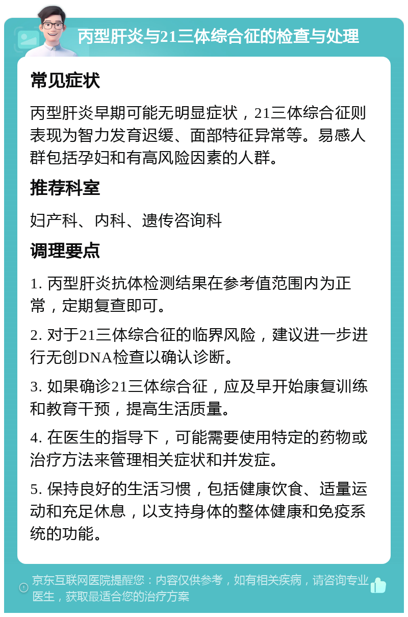 丙型肝炎与21三体综合征的检查与处理 常见症状 丙型肝炎早期可能无明显症状，21三体综合征则表现为智力发育迟缓、面部特征异常等。易感人群包括孕妇和有高风险因素的人群。 推荐科室 妇产科、内科、遗传咨询科 调理要点 1. 丙型肝炎抗体检测结果在参考值范围内为正常，定期复查即可。 2. 对于21三体综合征的临界风险，建议进一步进行无创DNA检查以确认诊断。 3. 如果确诊21三体综合征，应及早开始康复训练和教育干预，提高生活质量。 4. 在医生的指导下，可能需要使用特定的药物或治疗方法来管理相关症状和并发症。 5. 保持良好的生活习惯，包括健康饮食、适量运动和充足休息，以支持身体的整体健康和免疫系统的功能。