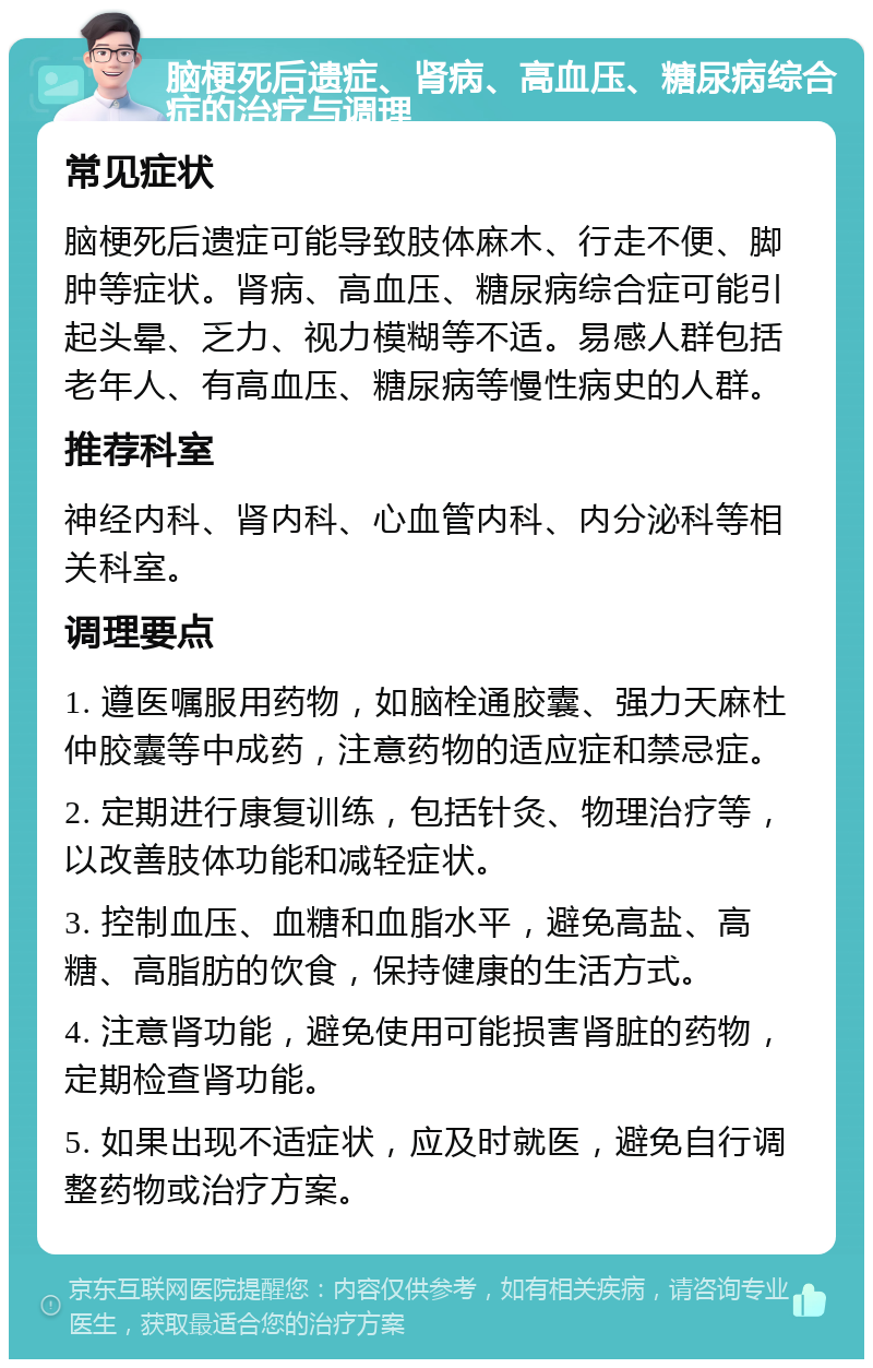 脑梗死后遗症、肾病、高血压、糖尿病综合症的治疗与调理 常见症状 脑梗死后遗症可能导致肢体麻木、行走不便、脚肿等症状。肾病、高血压、糖尿病综合症可能引起头晕、乏力、视力模糊等不适。易感人群包括老年人、有高血压、糖尿病等慢性病史的人群。 推荐科室 神经内科、肾内科、心血管内科、内分泌科等相关科室。 调理要点 1. 遵医嘱服用药物，如脑栓通胶囊、强力天麻杜仲胶囊等中成药，注意药物的适应症和禁忌症。 2. 定期进行康复训练，包括针灸、物理治疗等，以改善肢体功能和减轻症状。 3. 控制血压、血糖和血脂水平，避免高盐、高糖、高脂肪的饮食，保持健康的生活方式。 4. 注意肾功能，避免使用可能损害肾脏的药物，定期检查肾功能。 5. 如果出现不适症状，应及时就医，避免自行调整药物或治疗方案。