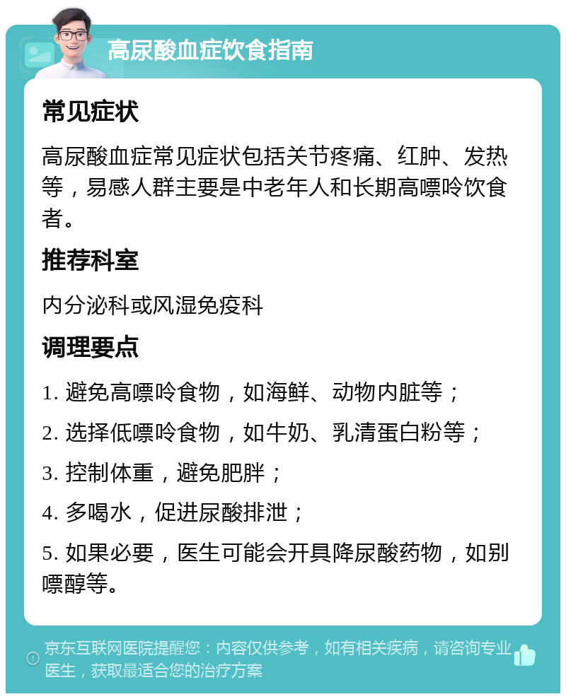 高尿酸血症饮食指南 常见症状 高尿酸血症常见症状包括关节疼痛、红肿、发热等，易感人群主要是中老年人和长期高嘌呤饮食者。 推荐科室 内分泌科或风湿免疫科 调理要点 1. 避免高嘌呤食物，如海鲜、动物内脏等； 2. 选择低嘌呤食物，如牛奶、乳清蛋白粉等； 3. 控制体重，避免肥胖； 4. 多喝水，促进尿酸排泄； 5. 如果必要，医生可能会开具降尿酸药物，如别嘌醇等。