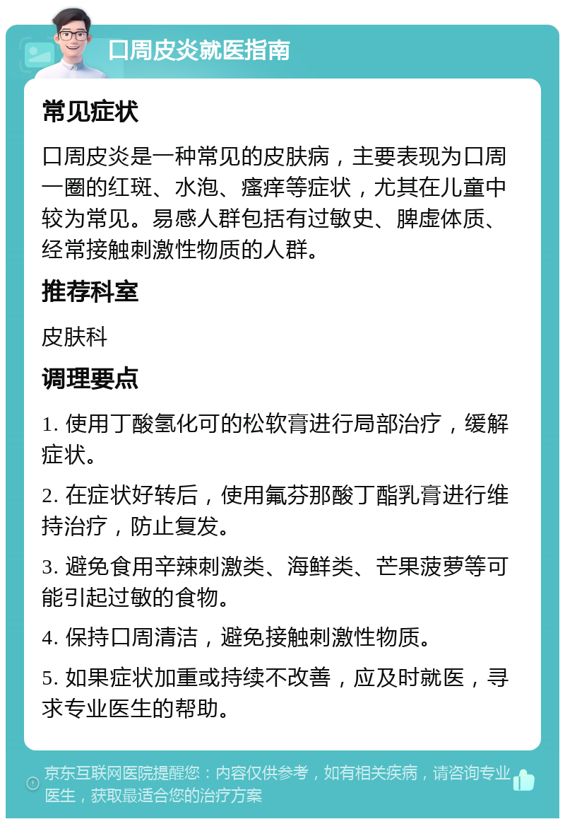 口周皮炎就医指南 常见症状 口周皮炎是一种常见的皮肤病，主要表现为口周一圈的红斑、水泡、瘙痒等症状，尤其在儿童中较为常见。易感人群包括有过敏史、脾虚体质、经常接触刺激性物质的人群。 推荐科室 皮肤科 调理要点 1. 使用丁酸氢化可的松软膏进行局部治疗，缓解症状。 2. 在症状好转后，使用氟芬那酸丁酯乳膏进行维持治疗，防止复发。 3. 避免食用辛辣刺激类、海鲜类、芒果菠萝等可能引起过敏的食物。 4. 保持口周清洁，避免接触刺激性物质。 5. 如果症状加重或持续不改善，应及时就医，寻求专业医生的帮助。