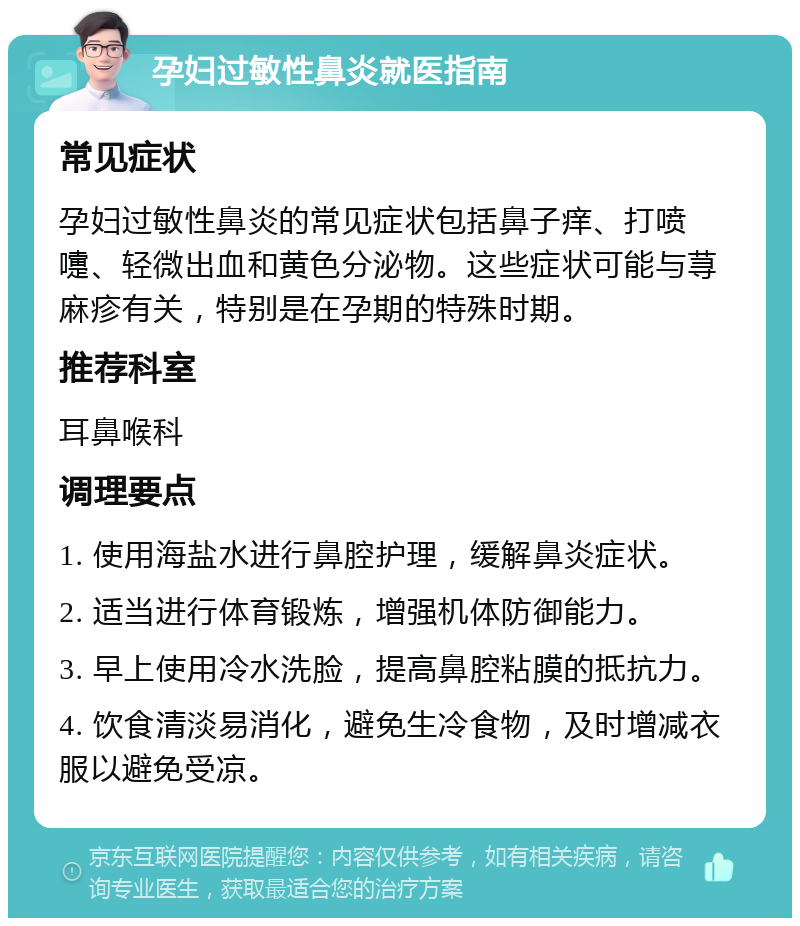 孕妇过敏性鼻炎就医指南 常见症状 孕妇过敏性鼻炎的常见症状包括鼻子痒、打喷嚏、轻微出血和黄色分泌物。这些症状可能与荨麻疹有关，特别是在孕期的特殊时期。 推荐科室 耳鼻喉科 调理要点 1. 使用海盐水进行鼻腔护理，缓解鼻炎症状。 2. 适当进行体育锻炼，增强机体防御能力。 3. 早上使用冷水洗脸，提高鼻腔粘膜的抵抗力。 4. 饮食清淡易消化，避免生冷食物，及时增减衣服以避免受凉。