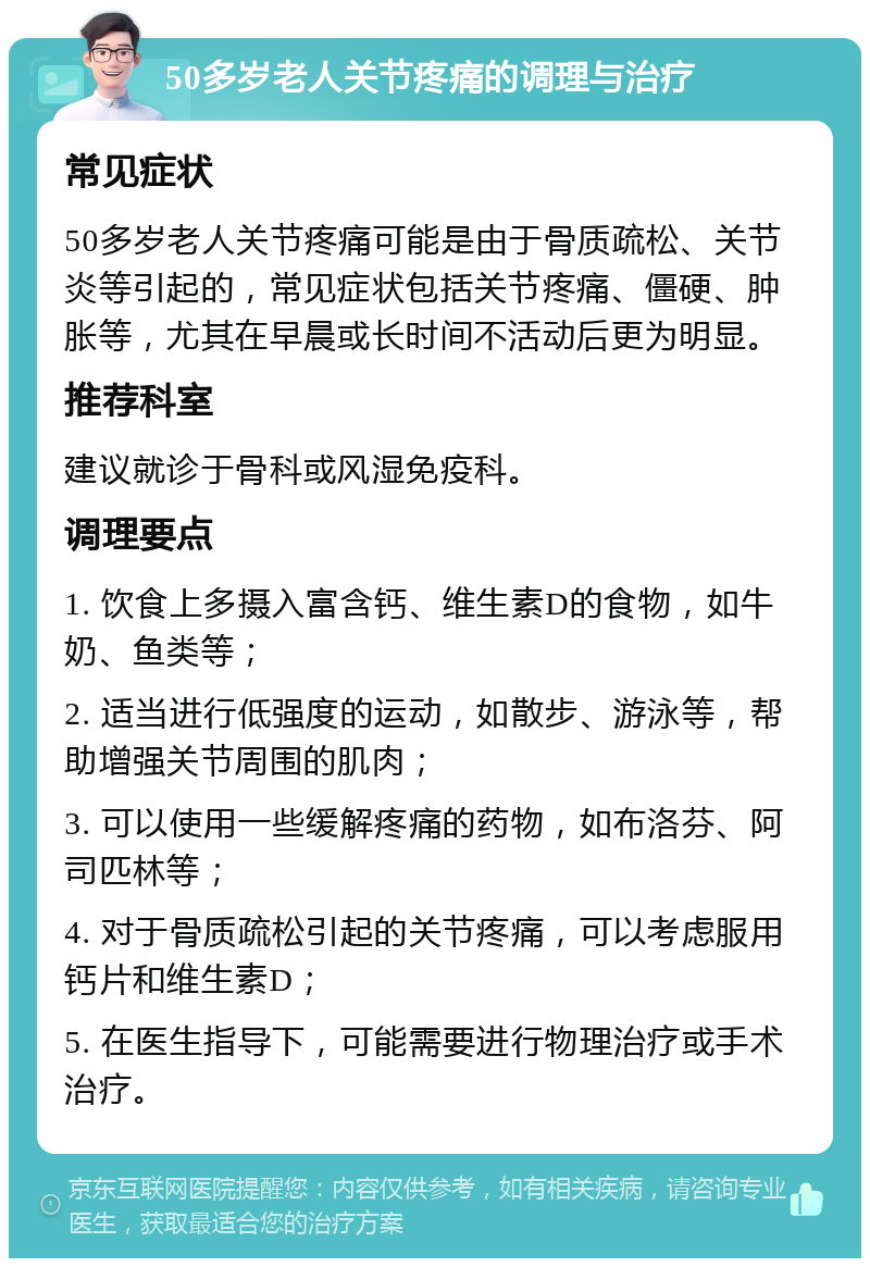 50多岁老人关节疼痛的调理与治疗 常见症状 50多岁老人关节疼痛可能是由于骨质疏松、关节炎等引起的，常见症状包括关节疼痛、僵硬、肿胀等，尤其在早晨或长时间不活动后更为明显。 推荐科室 建议就诊于骨科或风湿免疫科。 调理要点 1. 饮食上多摄入富含钙、维生素D的食物，如牛奶、鱼类等； 2. 适当进行低强度的运动，如散步、游泳等，帮助增强关节周围的肌肉； 3. 可以使用一些缓解疼痛的药物，如布洛芬、阿司匹林等； 4. 对于骨质疏松引起的关节疼痛，可以考虑服用钙片和维生素D； 5. 在医生指导下，可能需要进行物理治疗或手术治疗。