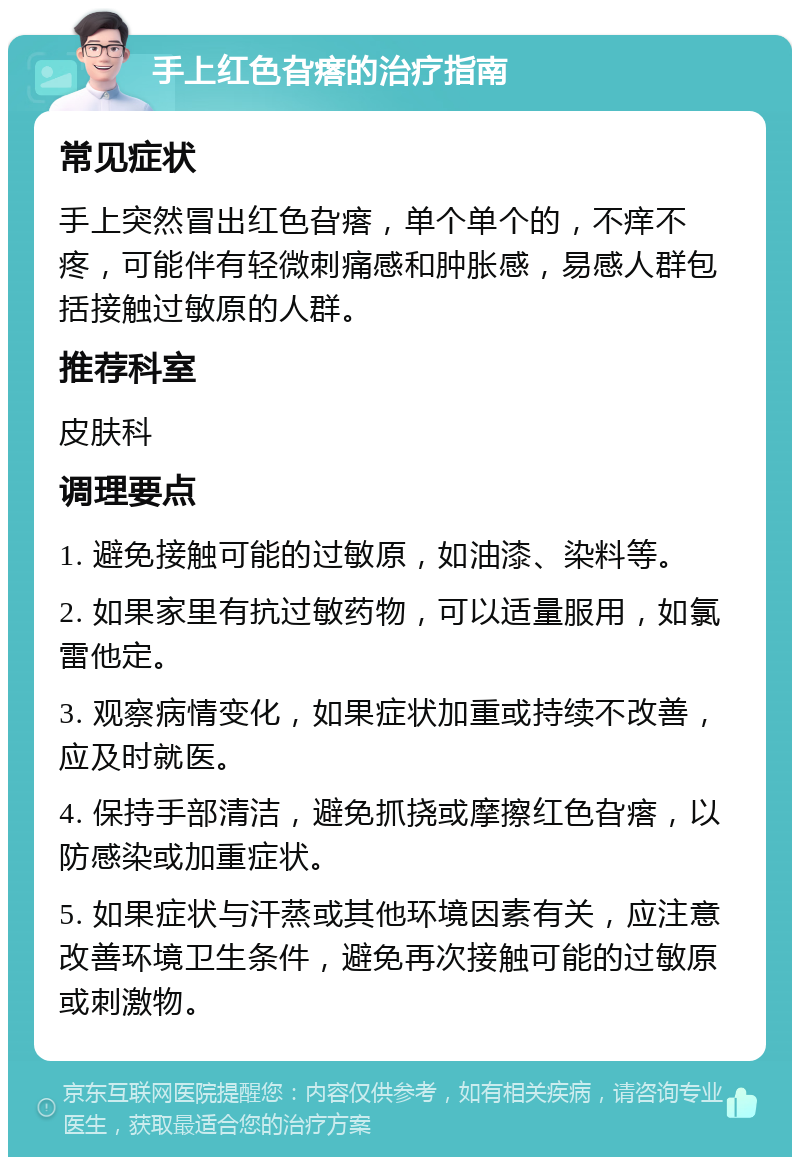 手上红色旮瘩的治疗指南 常见症状 手上突然冒出红色旮瘩，单个单个的，不痒不疼，可能伴有轻微刺痛感和肿胀感，易感人群包括接触过敏原的人群。 推荐科室 皮肤科 调理要点 1. 避免接触可能的过敏原，如油漆、染料等。 2. 如果家里有抗过敏药物，可以适量服用，如氯雷他定。 3. 观察病情变化，如果症状加重或持续不改善，应及时就医。 4. 保持手部清洁，避免抓挠或摩擦红色旮瘩，以防感染或加重症状。 5. 如果症状与汗蒸或其他环境因素有关，应注意改善环境卫生条件，避免再次接触可能的过敏原或刺激物。