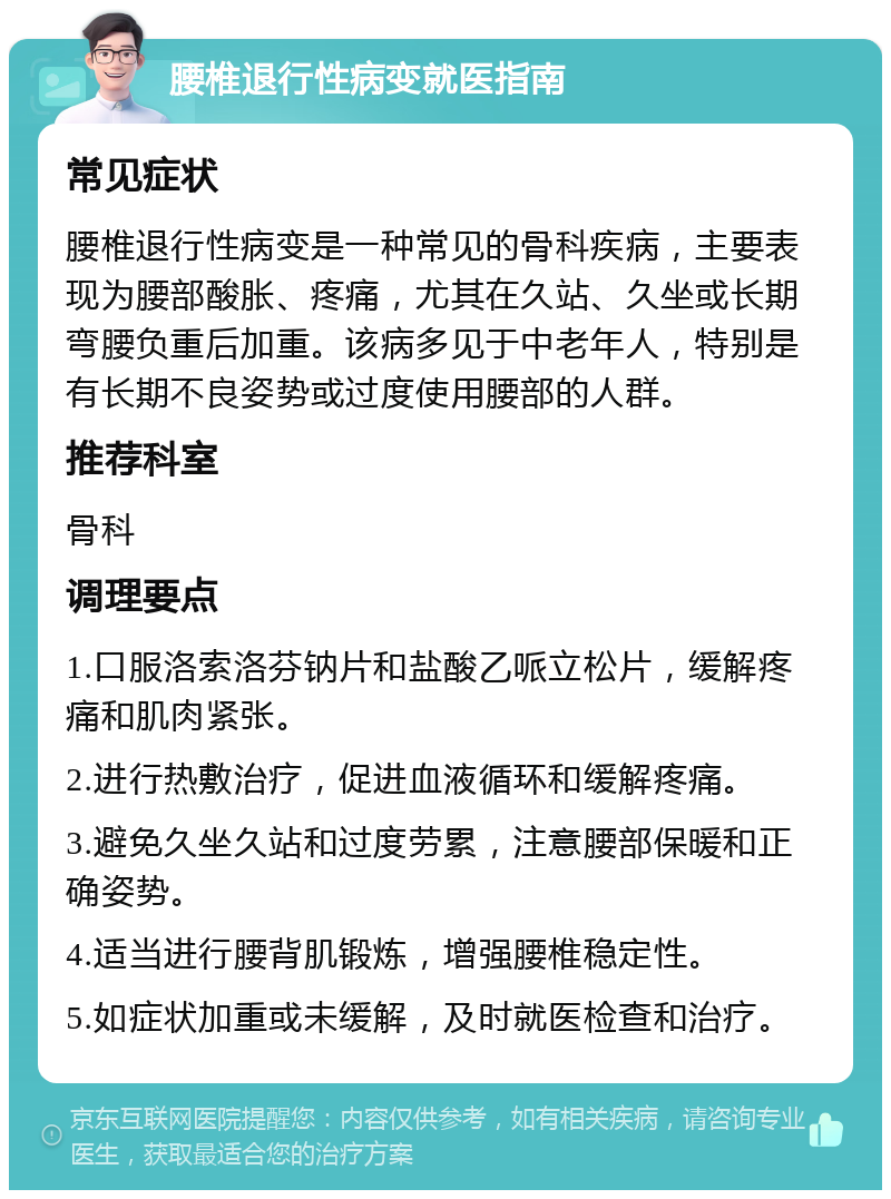 腰椎退行性病变就医指南 常见症状 腰椎退行性病变是一种常见的骨科疾病，主要表现为腰部酸胀、疼痛，尤其在久站、久坐或长期弯腰负重后加重。该病多见于中老年人，特别是有长期不良姿势或过度使用腰部的人群。 推荐科室 骨科 调理要点 1.口服洛索洛芬钠片和盐酸乙哌立松片，缓解疼痛和肌肉紧张。 2.进行热敷治疗，促进血液循环和缓解疼痛。 3.避免久坐久站和过度劳累，注意腰部保暖和正确姿势。 4.适当进行腰背肌锻炼，增强腰椎稳定性。 5.如症状加重或未缓解，及时就医检查和治疗。