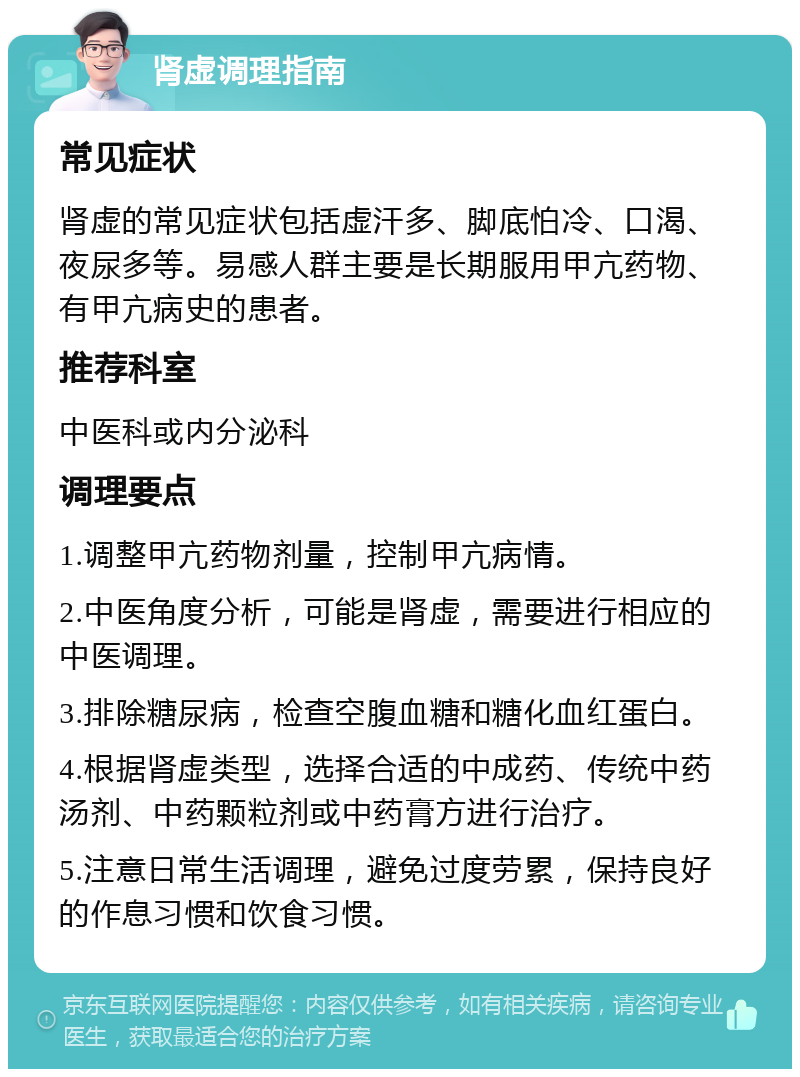 肾虚调理指南 常见症状 肾虚的常见症状包括虚汗多、脚底怕冷、口渴、夜尿多等。易感人群主要是长期服用甲亢药物、有甲亢病史的患者。 推荐科室 中医科或内分泌科 调理要点 1.调整甲亢药物剂量，控制甲亢病情。 2.中医角度分析，可能是肾虚，需要进行相应的中医调理。 3.排除糖尿病，检查空腹血糖和糖化血红蛋白。 4.根据肾虚类型，选择合适的中成药、传统中药汤剂、中药颗粒剂或中药膏方进行治疗。 5.注意日常生活调理，避免过度劳累，保持良好的作息习惯和饮食习惯。