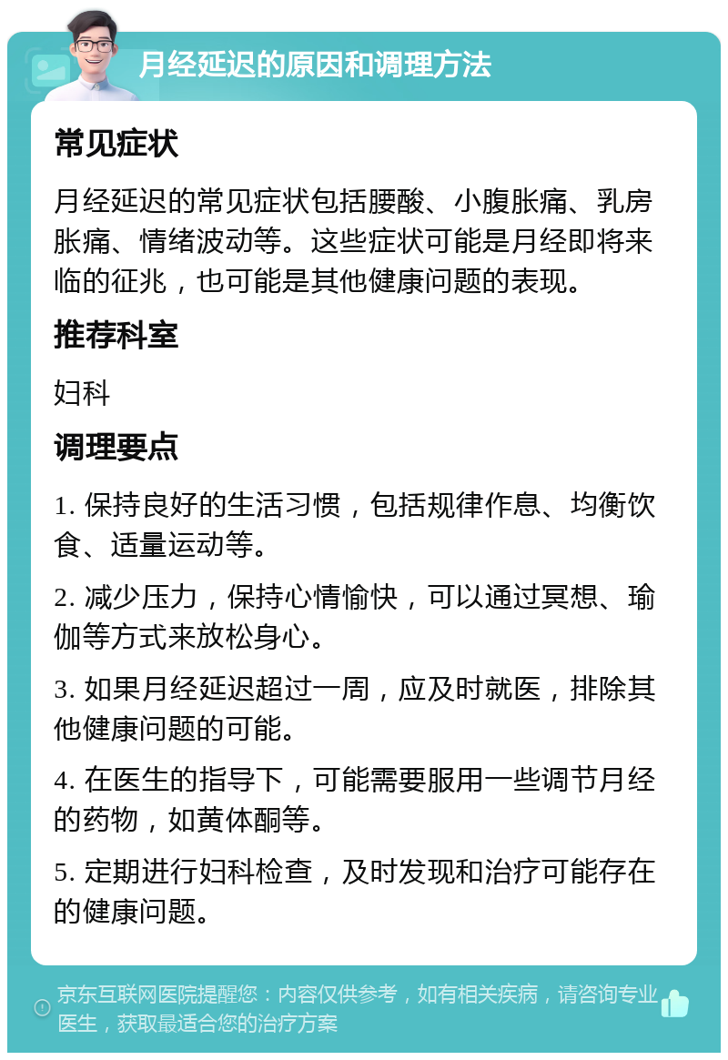 月经延迟的原因和调理方法 常见症状 月经延迟的常见症状包括腰酸、小腹胀痛、乳房胀痛、情绪波动等。这些症状可能是月经即将来临的征兆，也可能是其他健康问题的表现。 推荐科室 妇科 调理要点 1. 保持良好的生活习惯，包括规律作息、均衡饮食、适量运动等。 2. 减少压力，保持心情愉快，可以通过冥想、瑜伽等方式来放松身心。 3. 如果月经延迟超过一周，应及时就医，排除其他健康问题的可能。 4. 在医生的指导下，可能需要服用一些调节月经的药物，如黄体酮等。 5. 定期进行妇科检查，及时发现和治疗可能存在的健康问题。