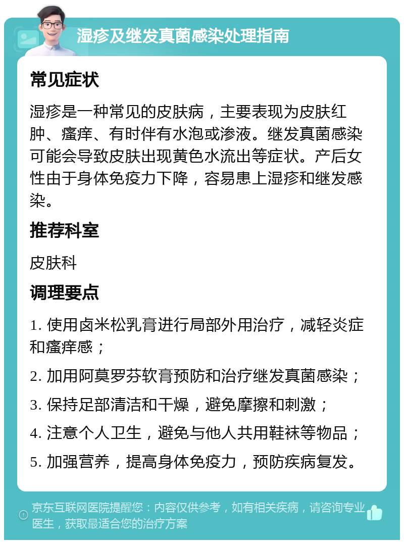 湿疹及继发真菌感染处理指南 常见症状 湿疹是一种常见的皮肤病，主要表现为皮肤红肿、瘙痒、有时伴有水泡或渗液。继发真菌感染可能会导致皮肤出现黄色水流出等症状。产后女性由于身体免疫力下降，容易患上湿疹和继发感染。 推荐科室 皮肤科 调理要点 1. 使用卤米松乳膏进行局部外用治疗，减轻炎症和瘙痒感； 2. 加用阿莫罗芬软膏预防和治疗继发真菌感染； 3. 保持足部清洁和干燥，避免摩擦和刺激； 4. 注意个人卫生，避免与他人共用鞋袜等物品； 5. 加强营养，提高身体免疫力，预防疾病复发。