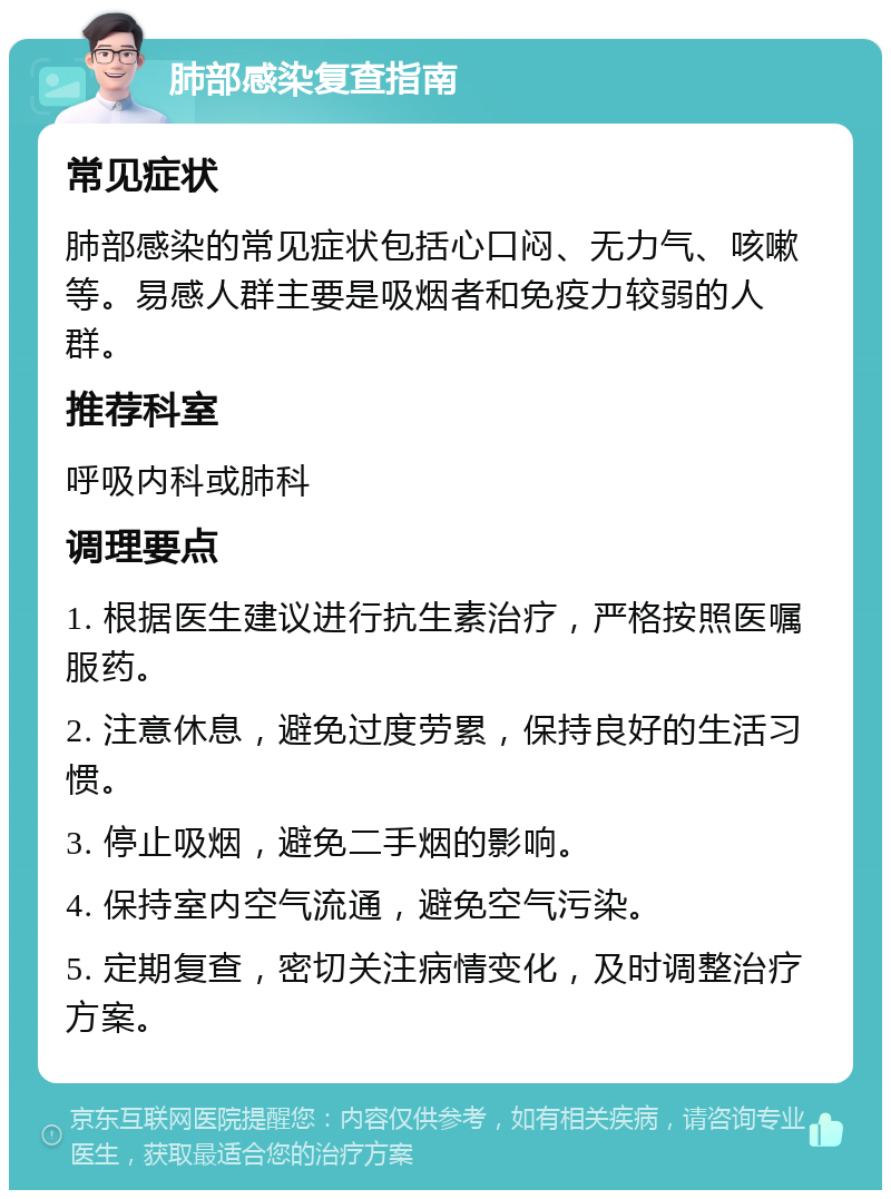 肺部感染复查指南 常见症状 肺部感染的常见症状包括心口闷、无力气、咳嗽等。易感人群主要是吸烟者和免疫力较弱的人群。 推荐科室 呼吸内科或肺科 调理要点 1. 根据医生建议进行抗生素治疗，严格按照医嘱服药。 2. 注意休息，避免过度劳累，保持良好的生活习惯。 3. 停止吸烟，避免二手烟的影响。 4. 保持室内空气流通，避免空气污染。 5. 定期复查，密切关注病情变化，及时调整治疗方案。