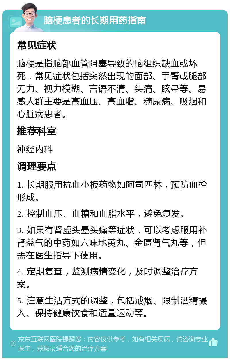 脑梗患者的长期用药指南 常见症状 脑梗是指脑部血管阻塞导致的脑组织缺血或坏死，常见症状包括突然出现的面部、手臂或腿部无力、视力模糊、言语不清、头痛、眩晕等。易感人群主要是高血压、高血脂、糖尿病、吸烟和心脏病患者。 推荐科室 神经内科 调理要点 1. 长期服用抗血小板药物如阿司匹林，预防血栓形成。 2. 控制血压、血糖和血脂水平，避免复发。 3. 如果有肾虚头晕头痛等症状，可以考虑服用补肾益气的中药如六味地黄丸、金匮肾气丸等，但需在医生指导下使用。 4. 定期复查，监测病情变化，及时调整治疗方案。 5. 注意生活方式的调整，包括戒烟、限制酒精摄入、保持健康饮食和适量运动等。