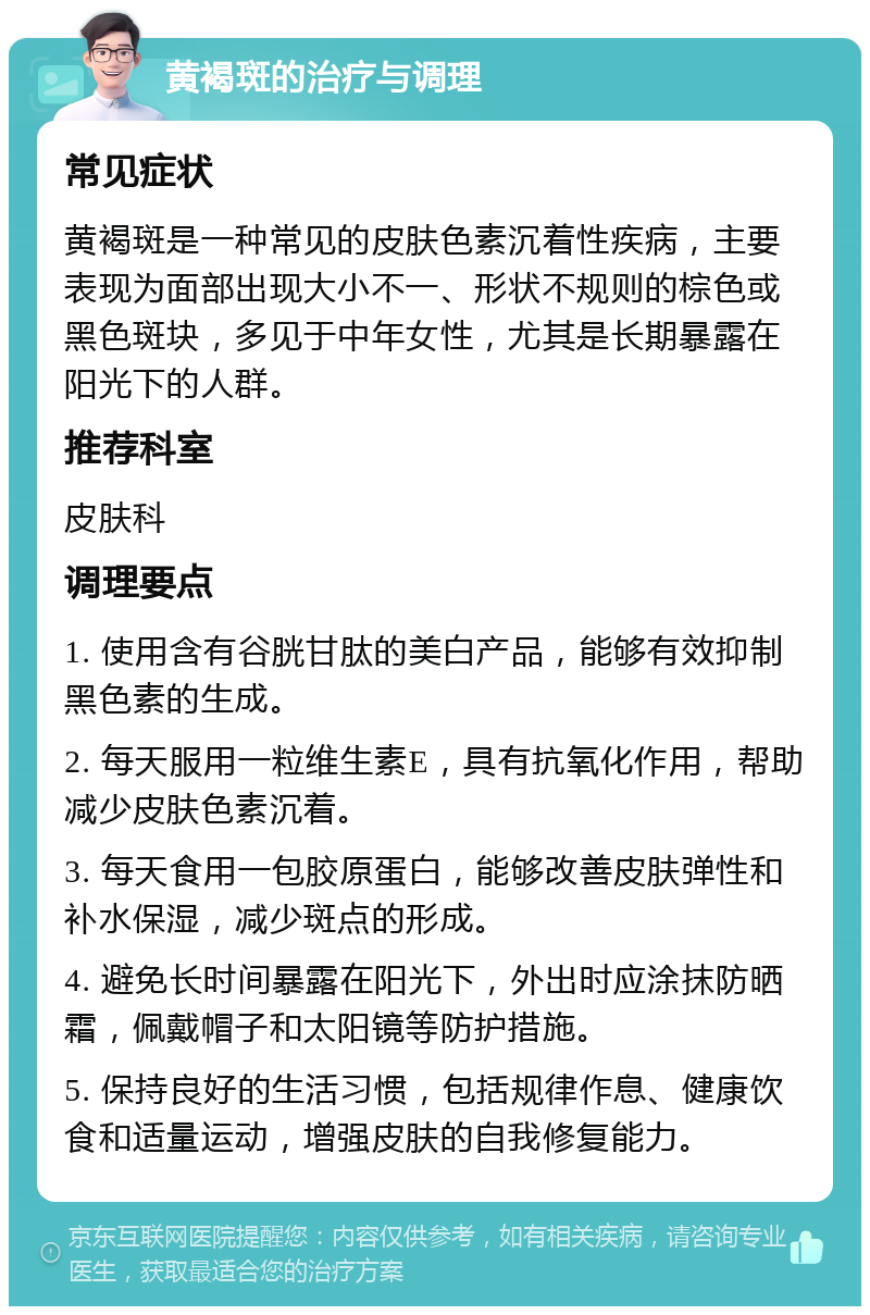 黄褐斑的治疗与调理 常见症状 黄褐斑是一种常见的皮肤色素沉着性疾病，主要表现为面部出现大小不一、形状不规则的棕色或黑色斑块，多见于中年女性，尤其是长期暴露在阳光下的人群。 推荐科室 皮肤科 调理要点 1. 使用含有谷胱甘肽的美白产品，能够有效抑制黑色素的生成。 2. 每天服用一粒维生素E，具有抗氧化作用，帮助减少皮肤色素沉着。 3. 每天食用一包胶原蛋白，能够改善皮肤弹性和补水保湿，减少斑点的形成。 4. 避免长时间暴露在阳光下，外出时应涂抹防晒霜，佩戴帽子和太阳镜等防护措施。 5. 保持良好的生活习惯，包括规律作息、健康饮食和适量运动，增强皮肤的自我修复能力。