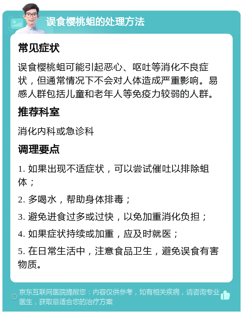 误食樱桃蛆的处理方法 常见症状 误食樱桃蛆可能引起恶心、呕吐等消化不良症状，但通常情况下不会对人体造成严重影响。易感人群包括儿童和老年人等免疫力较弱的人群。 推荐科室 消化内科或急诊科 调理要点 1. 如果出现不适症状，可以尝试催吐以排除蛆体； 2. 多喝水，帮助身体排毒； 3. 避免进食过多或过快，以免加重消化负担； 4. 如果症状持续或加重，应及时就医； 5. 在日常生活中，注意食品卫生，避免误食有害物质。