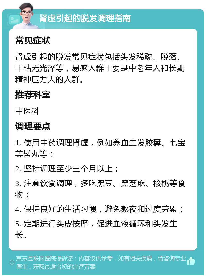 肾虚引起的脱发调理指南 常见症状 肾虚引起的脱发常见症状包括头发稀疏、脱落、干枯无光泽等，易感人群主要是中老年人和长期精神压力大的人群。 推荐科室 中医科 调理要点 1. 使用中药调理肾虚，例如养血生发胶囊、七宝美髯丸等； 2. 坚持调理至少三个月以上； 3. 注意饮食调理，多吃黑豆、黑芝麻、核桃等食物； 4. 保持良好的生活习惯，避免熬夜和过度劳累； 5. 定期进行头皮按摩，促进血液循环和头发生长。