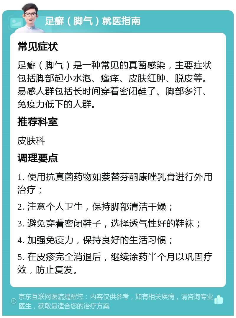 足癣（脚气）就医指南 常见症状 足癣（脚气）是一种常见的真菌感染，主要症状包括脚部起小水泡、瘙痒、皮肤红肿、脱皮等。易感人群包括长时间穿着密闭鞋子、脚部多汗、免疫力低下的人群。 推荐科室 皮肤科 调理要点 1. 使用抗真菌药物如萘替芬酮康唑乳膏进行外用治疗； 2. 注意个人卫生，保持脚部清洁干燥； 3. 避免穿着密闭鞋子，选择透气性好的鞋袜； 4. 加强免疫力，保持良好的生活习惯； 5. 在皮疹完全消退后，继续涂药半个月以巩固疗效，防止复发。