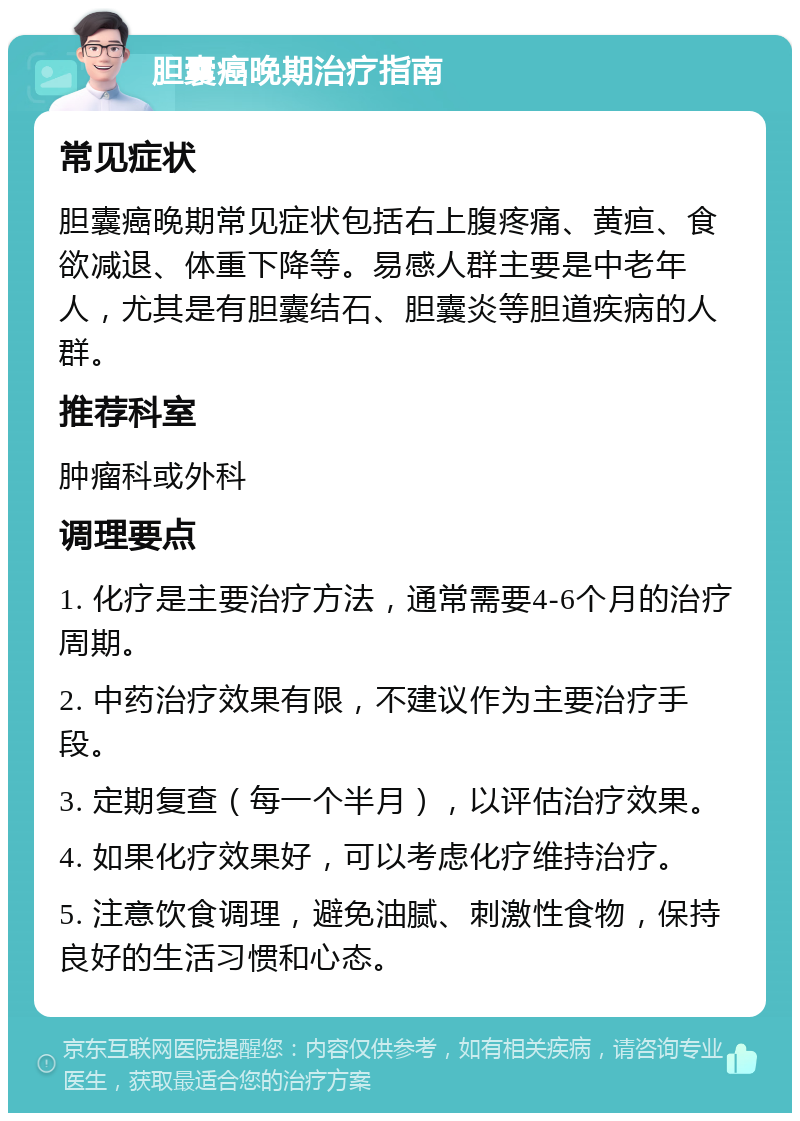 胆囊癌晚期治疗指南 常见症状 胆囊癌晚期常见症状包括右上腹疼痛、黄疸、食欲减退、体重下降等。易感人群主要是中老年人，尤其是有胆囊结石、胆囊炎等胆道疾病的人群。 推荐科室 肿瘤科或外科 调理要点 1. 化疗是主要治疗方法，通常需要4-6个月的治疗周期。 2. 中药治疗效果有限，不建议作为主要治疗手段。 3. 定期复查（每一个半月），以评估治疗效果。 4. 如果化疗效果好，可以考虑化疗维持治疗。 5. 注意饮食调理，避免油腻、刺激性食物，保持良好的生活习惯和心态。