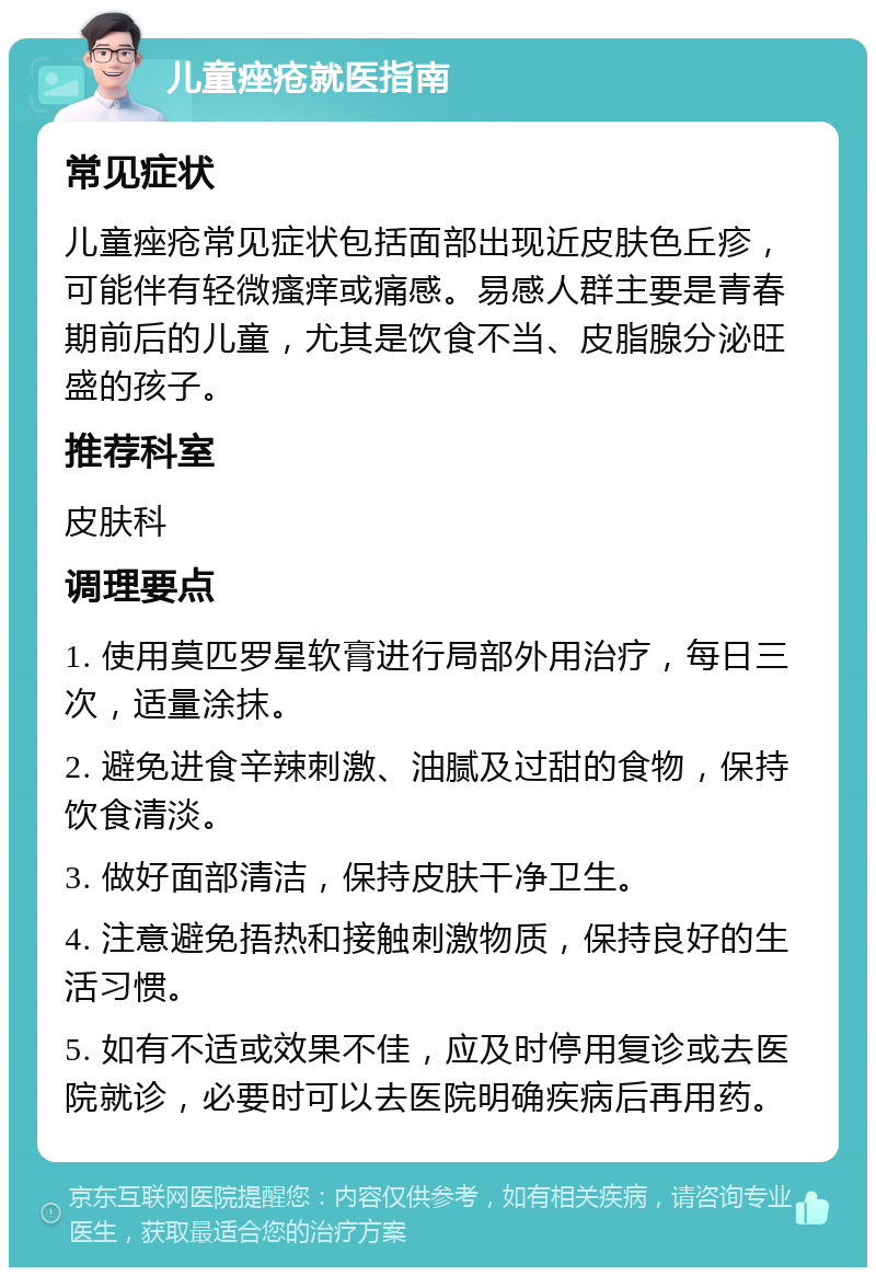 儿童痤疮就医指南 常见症状 儿童痤疮常见症状包括面部出现近皮肤色丘疹，可能伴有轻微瘙痒或痛感。易感人群主要是青春期前后的儿童，尤其是饮食不当、皮脂腺分泌旺盛的孩子。 推荐科室 皮肤科 调理要点 1. 使用莫匹罗星软膏进行局部外用治疗，每日三次，适量涂抹。 2. 避免进食辛辣刺激、油腻及过甜的食物，保持饮食清淡。 3. 做好面部清洁，保持皮肤干净卫生。 4. 注意避免捂热和接触刺激物质，保持良好的生活习惯。 5. 如有不适或效果不佳，应及时停用复诊或去医院就诊，必要时可以去医院明确疾病后再用药。