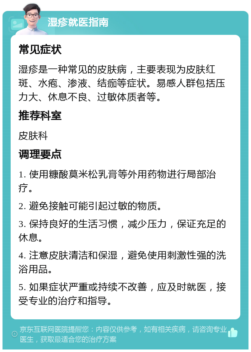 湿疹就医指南 常见症状 湿疹是一种常见的皮肤病，主要表现为皮肤红斑、水疱、渗液、结痂等症状。易感人群包括压力大、休息不良、过敏体质者等。 推荐科室 皮肤科 调理要点 1. 使用糠酸莫米松乳膏等外用药物进行局部治疗。 2. 避免接触可能引起过敏的物质。 3. 保持良好的生活习惯，减少压力，保证充足的休息。 4. 注意皮肤清洁和保湿，避免使用刺激性强的洗浴用品。 5. 如果症状严重或持续不改善，应及时就医，接受专业的治疗和指导。