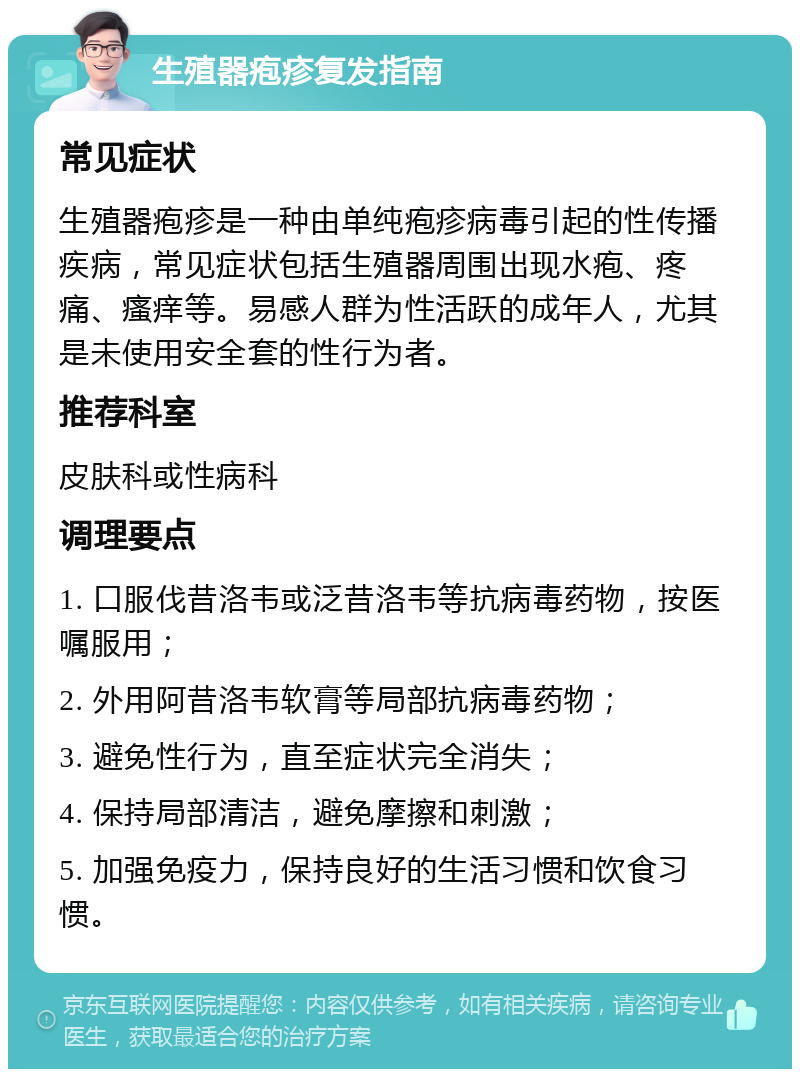 生殖器疱疹复发指南 常见症状 生殖器疱疹是一种由单纯疱疹病毒引起的性传播疾病，常见症状包括生殖器周围出现水疱、疼痛、瘙痒等。易感人群为性活跃的成年人，尤其是未使用安全套的性行为者。 推荐科室 皮肤科或性病科 调理要点 1. 口服伐昔洛韦或泛昔洛韦等抗病毒药物，按医嘱服用； 2. 外用阿昔洛韦软膏等局部抗病毒药物； 3. 避免性行为，直至症状完全消失； 4. 保持局部清洁，避免摩擦和刺激； 5. 加强免疫力，保持良好的生活习惯和饮食习惯。