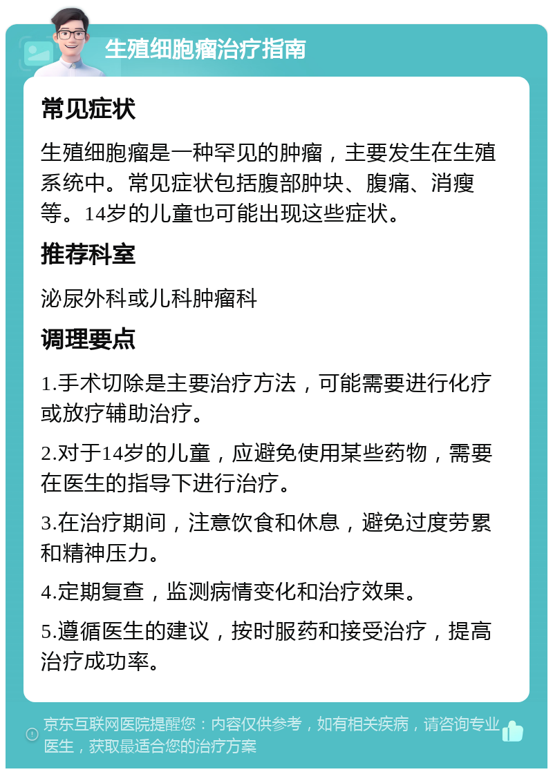 生殖细胞瘤治疗指南 常见症状 生殖细胞瘤是一种罕见的肿瘤，主要发生在生殖系统中。常见症状包括腹部肿块、腹痛、消瘦等。14岁的儿童也可能出现这些症状。 推荐科室 泌尿外科或儿科肿瘤科 调理要点 1.手术切除是主要治疗方法，可能需要进行化疗或放疗辅助治疗。 2.对于14岁的儿童，应避免使用某些药物，需要在医生的指导下进行治疗。 3.在治疗期间，注意饮食和休息，避免过度劳累和精神压力。 4.定期复查，监测病情变化和治疗效果。 5.遵循医生的建议，按时服药和接受治疗，提高治疗成功率。