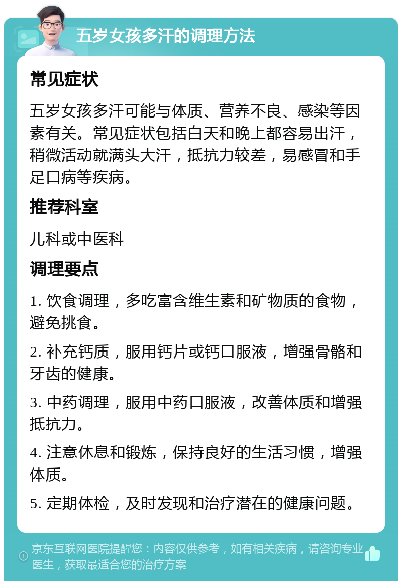 五岁女孩多汗的调理方法 常见症状 五岁女孩多汗可能与体质、营养不良、感染等因素有关。常见症状包括白天和晚上都容易出汗，稍微活动就满头大汗，抵抗力较差，易感冒和手足口病等疾病。 推荐科室 儿科或中医科 调理要点 1. 饮食调理，多吃富含维生素和矿物质的食物，避免挑食。 2. 补充钙质，服用钙片或钙口服液，增强骨骼和牙齿的健康。 3. 中药调理，服用中药口服液，改善体质和增强抵抗力。 4. 注意休息和锻炼，保持良好的生活习惯，增强体质。 5. 定期体检，及时发现和治疗潜在的健康问题。