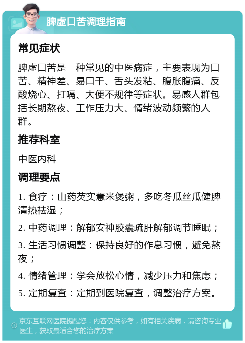 脾虚口苦调理指南 常见症状 脾虚口苦是一种常见的中医病症，主要表现为口苦、精神差、易口干、舌头发粘、腹胀腹痛、反酸烧心、打嗝、大便不规律等症状。易感人群包括长期熬夜、工作压力大、情绪波动频繁的人群。 推荐科室 中医内科 调理要点 1. 食疗：山药芡实薏米煲粥，多吃冬瓜丝瓜健脾清热祛湿； 2. 中药调理：解郁安神胶囊疏肝解郁调节睡眠； 3. 生活习惯调整：保持良好的作息习惯，避免熬夜； 4. 情绪管理：学会放松心情，减少压力和焦虑； 5. 定期复查：定期到医院复查，调整治疗方案。