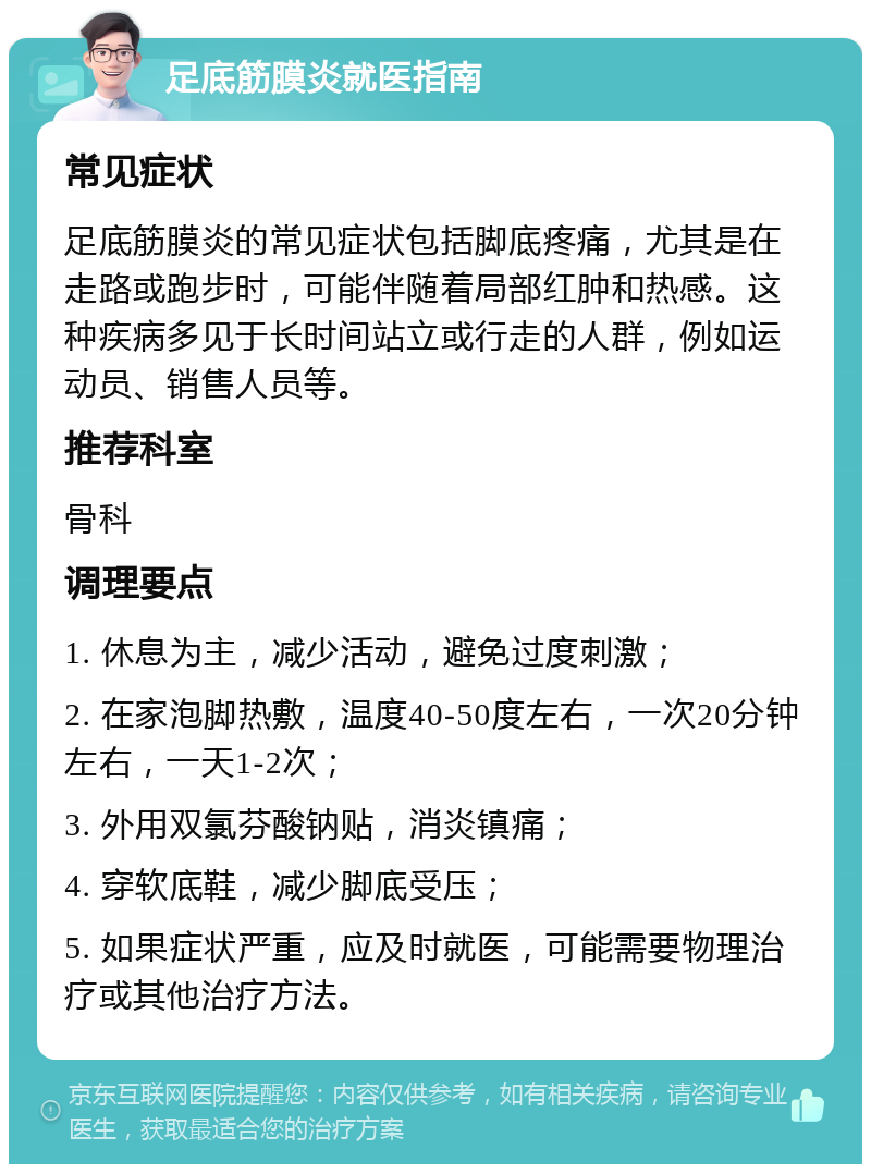 足底筋膜炎就医指南 常见症状 足底筋膜炎的常见症状包括脚底疼痛，尤其是在走路或跑步时，可能伴随着局部红肿和热感。这种疾病多见于长时间站立或行走的人群，例如运动员、销售人员等。 推荐科室 骨科 调理要点 1. 休息为主，减少活动，避免过度刺激； 2. 在家泡脚热敷，温度40-50度左右，一次20分钟左右，一天1-2次； 3. 外用双氯芬酸钠贴，消炎镇痛； 4. 穿软底鞋，减少脚底受压； 5. 如果症状严重，应及时就医，可能需要物理治疗或其他治疗方法。