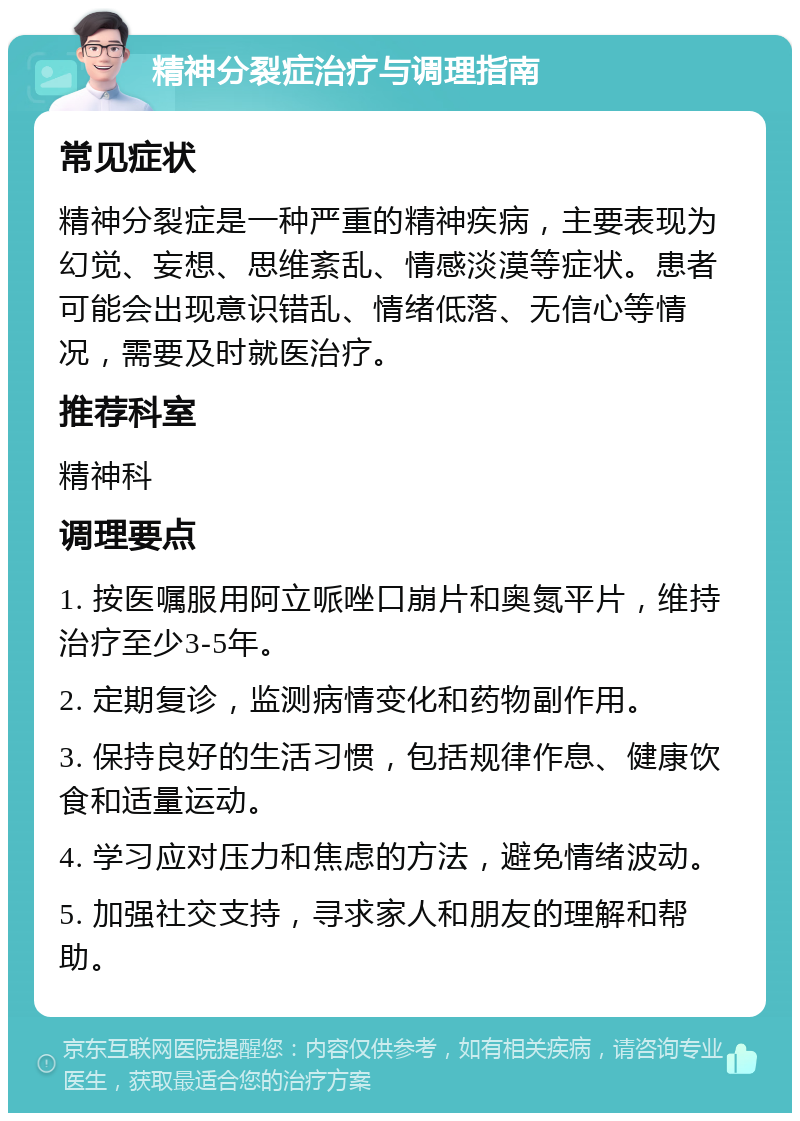 精神分裂症治疗与调理指南 常见症状 精神分裂症是一种严重的精神疾病，主要表现为幻觉、妄想、思维紊乱、情感淡漠等症状。患者可能会出现意识错乱、情绪低落、无信心等情况，需要及时就医治疗。 推荐科室 精神科 调理要点 1. 按医嘱服用阿立哌唑口崩片和奥氮平片，维持治疗至少3-5年。 2. 定期复诊，监测病情变化和药物副作用。 3. 保持良好的生活习惯，包括规律作息、健康饮食和适量运动。 4. 学习应对压力和焦虑的方法，避免情绪波动。 5. 加强社交支持，寻求家人和朋友的理解和帮助。