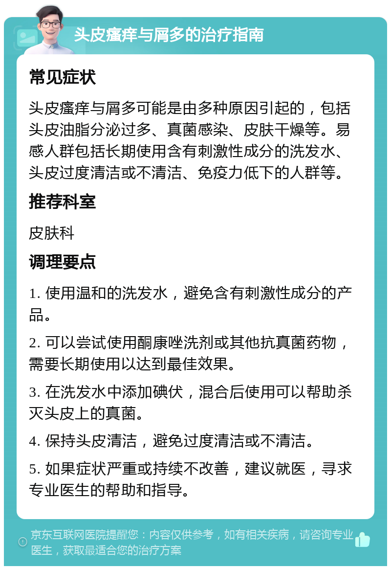 头皮瘙痒与屑多的治疗指南 常见症状 头皮瘙痒与屑多可能是由多种原因引起的，包括头皮油脂分泌过多、真菌感染、皮肤干燥等。易感人群包括长期使用含有刺激性成分的洗发水、头皮过度清洁或不清洁、免疫力低下的人群等。 推荐科室 皮肤科 调理要点 1. 使用温和的洗发水，避免含有刺激性成分的产品。 2. 可以尝试使用酮康唑洗剂或其他抗真菌药物，需要长期使用以达到最佳效果。 3. 在洗发水中添加碘伏，混合后使用可以帮助杀灭头皮上的真菌。 4. 保持头皮清洁，避免过度清洁或不清洁。 5. 如果症状严重或持续不改善，建议就医，寻求专业医生的帮助和指导。