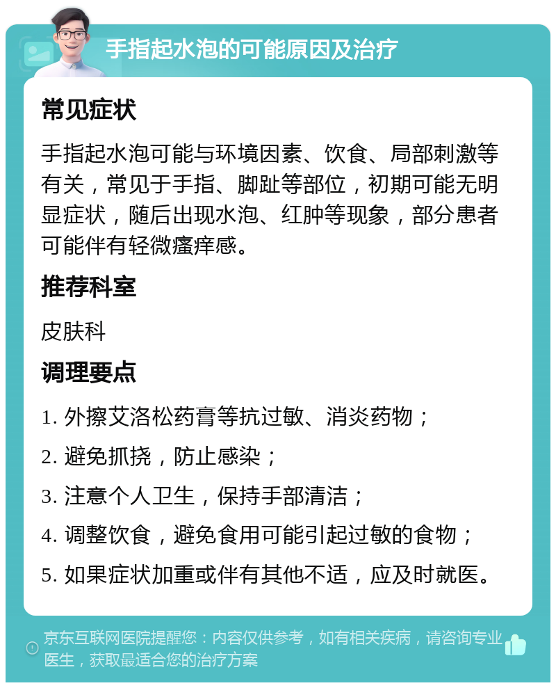 手指起水泡的可能原因及治疗 常见症状 手指起水泡可能与环境因素、饮食、局部刺激等有关，常见于手指、脚趾等部位，初期可能无明显症状，随后出现水泡、红肿等现象，部分患者可能伴有轻微瘙痒感。 推荐科室 皮肤科 调理要点 1. 外擦艾洛松药膏等抗过敏、消炎药物； 2. 避免抓挠，防止感染； 3. 注意个人卫生，保持手部清洁； 4. 调整饮食，避免食用可能引起过敏的食物； 5. 如果症状加重或伴有其他不适，应及时就医。