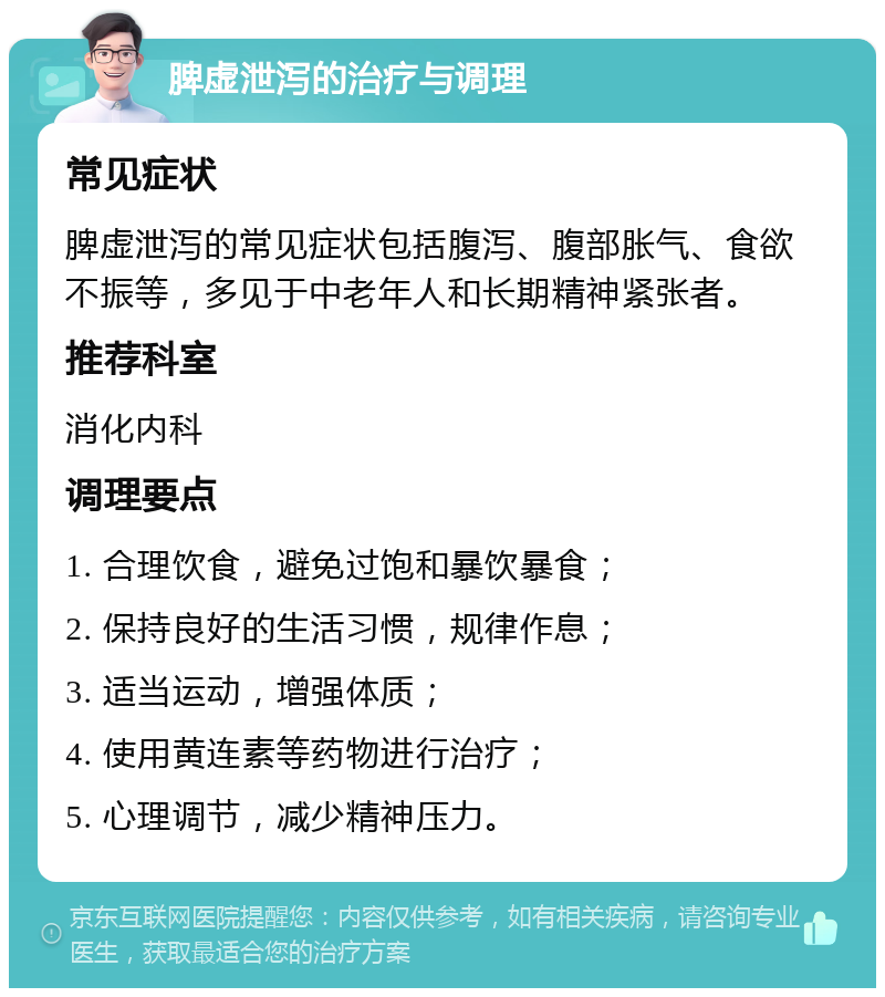 脾虚泄泻的治疗与调理 常见症状 脾虚泄泻的常见症状包括腹泻、腹部胀气、食欲不振等，多见于中老年人和长期精神紧张者。 推荐科室 消化内科 调理要点 1. 合理饮食，避免过饱和暴饮暴食； 2. 保持良好的生活习惯，规律作息； 3. 适当运动，增强体质； 4. 使用黄连素等药物进行治疗； 5. 心理调节，减少精神压力。