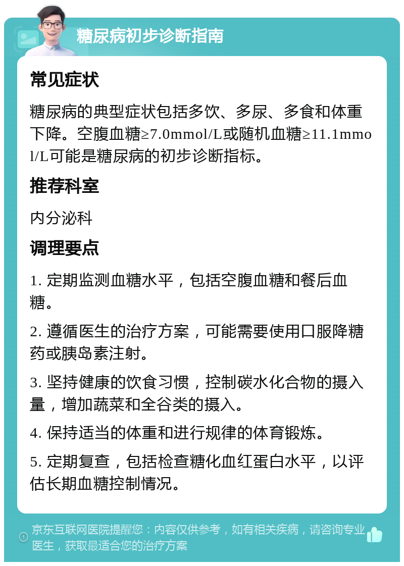 糖尿病初步诊断指南 常见症状 糖尿病的典型症状包括多饮、多尿、多食和体重下降。空腹血糖≥7.0mmol/L或随机血糖≥11.1mmol/L可能是糖尿病的初步诊断指标。 推荐科室 内分泌科 调理要点 1. 定期监测血糖水平，包括空腹血糖和餐后血糖。 2. 遵循医生的治疗方案，可能需要使用口服降糖药或胰岛素注射。 3. 坚持健康的饮食习惯，控制碳水化合物的摄入量，增加蔬菜和全谷类的摄入。 4. 保持适当的体重和进行规律的体育锻炼。 5. 定期复查，包括检查糖化血红蛋白水平，以评估长期血糖控制情况。