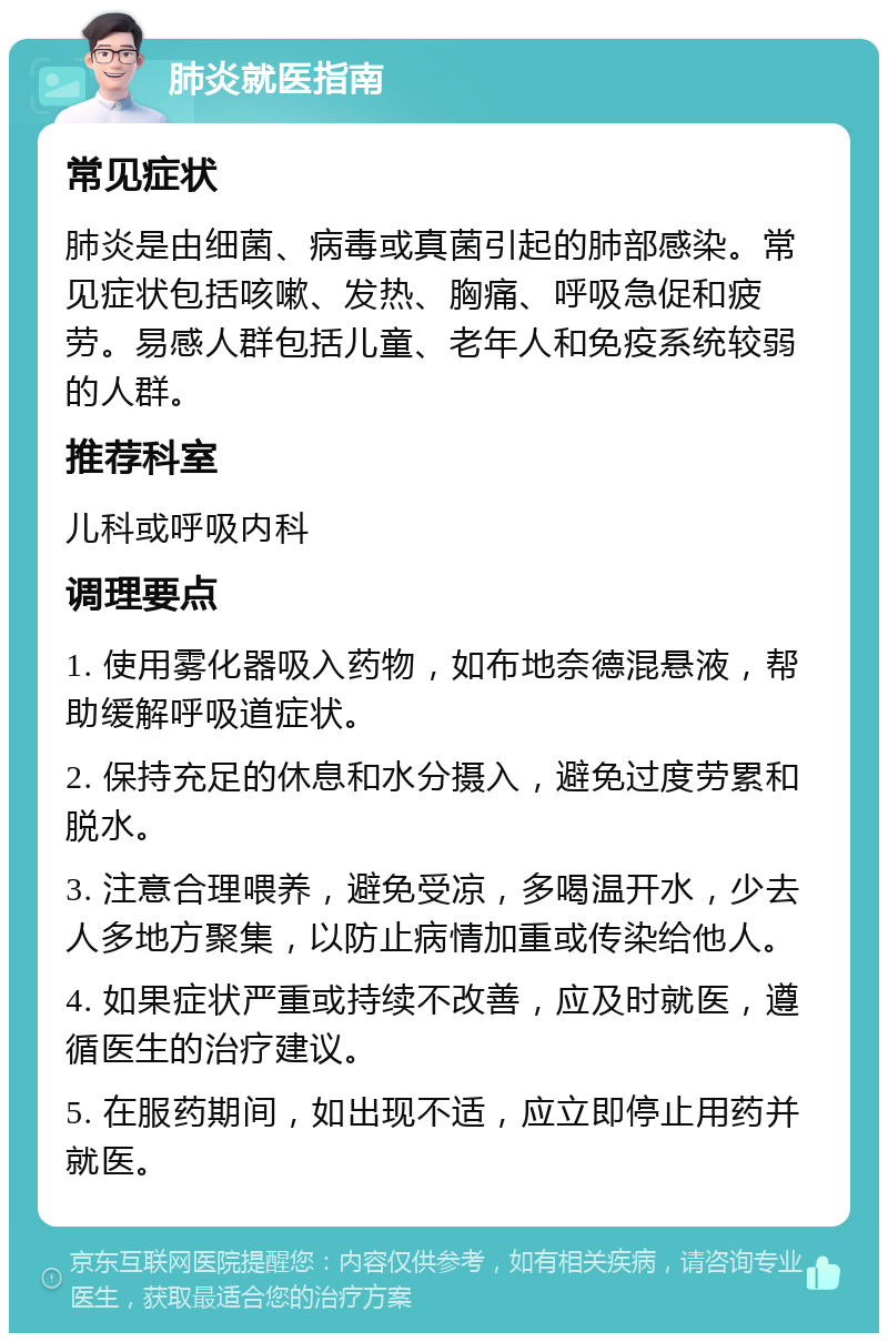 肺炎就医指南 常见症状 肺炎是由细菌、病毒或真菌引起的肺部感染。常见症状包括咳嗽、发热、胸痛、呼吸急促和疲劳。易感人群包括儿童、老年人和免疫系统较弱的人群。 推荐科室 儿科或呼吸内科 调理要点 1. 使用雾化器吸入药物，如布地奈德混悬液，帮助缓解呼吸道症状。 2. 保持充足的休息和水分摄入，避免过度劳累和脱水。 3. 注意合理喂养，避免受凉，多喝温开水，少去人多地方聚集，以防止病情加重或传染给他人。 4. 如果症状严重或持续不改善，应及时就医，遵循医生的治疗建议。 5. 在服药期间，如出现不适，应立即停止用药并就医。