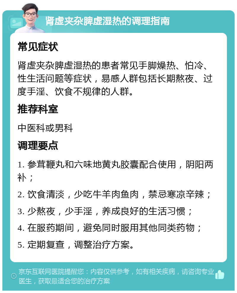 肾虚夹杂脾虚湿热的调理指南 常见症状 肾虚夹杂脾虚湿热的患者常见手脚燥热、怕冷、性生活问题等症状，易感人群包括长期熬夜、过度手淫、饮食不规律的人群。 推荐科室 中医科或男科 调理要点 1. 参茸鞭丸和六味地黄丸胶囊配合使用，阴阳两补； 2. 饮食清淡，少吃牛羊肉鱼肉，禁忌寒凉辛辣； 3. 少熬夜，少手淫，养成良好的生活习惯； 4. 在服药期间，避免同时服用其他同类药物； 5. 定期复查，调整治疗方案。