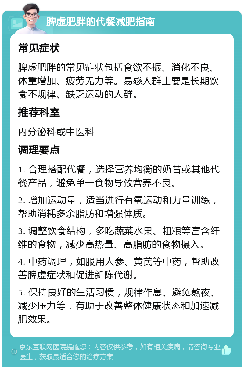 脾虚肥胖的代餐减肥指南 常见症状 脾虚肥胖的常见症状包括食欲不振、消化不良、体重增加、疲劳无力等。易感人群主要是长期饮食不规律、缺乏运动的人群。 推荐科室 内分泌科或中医科 调理要点 1. 合理搭配代餐，选择营养均衡的奶昔或其他代餐产品，避免单一食物导致营养不良。 2. 增加运动量，适当进行有氧运动和力量训练，帮助消耗多余脂肪和增强体质。 3. 调整饮食结构，多吃蔬菜水果、粗粮等富含纤维的食物，减少高热量、高脂肪的食物摄入。 4. 中药调理，如服用人参、黄芪等中药，帮助改善脾虚症状和促进新陈代谢。 5. 保持良好的生活习惯，规律作息、避免熬夜、减少压力等，有助于改善整体健康状态和加速减肥效果。