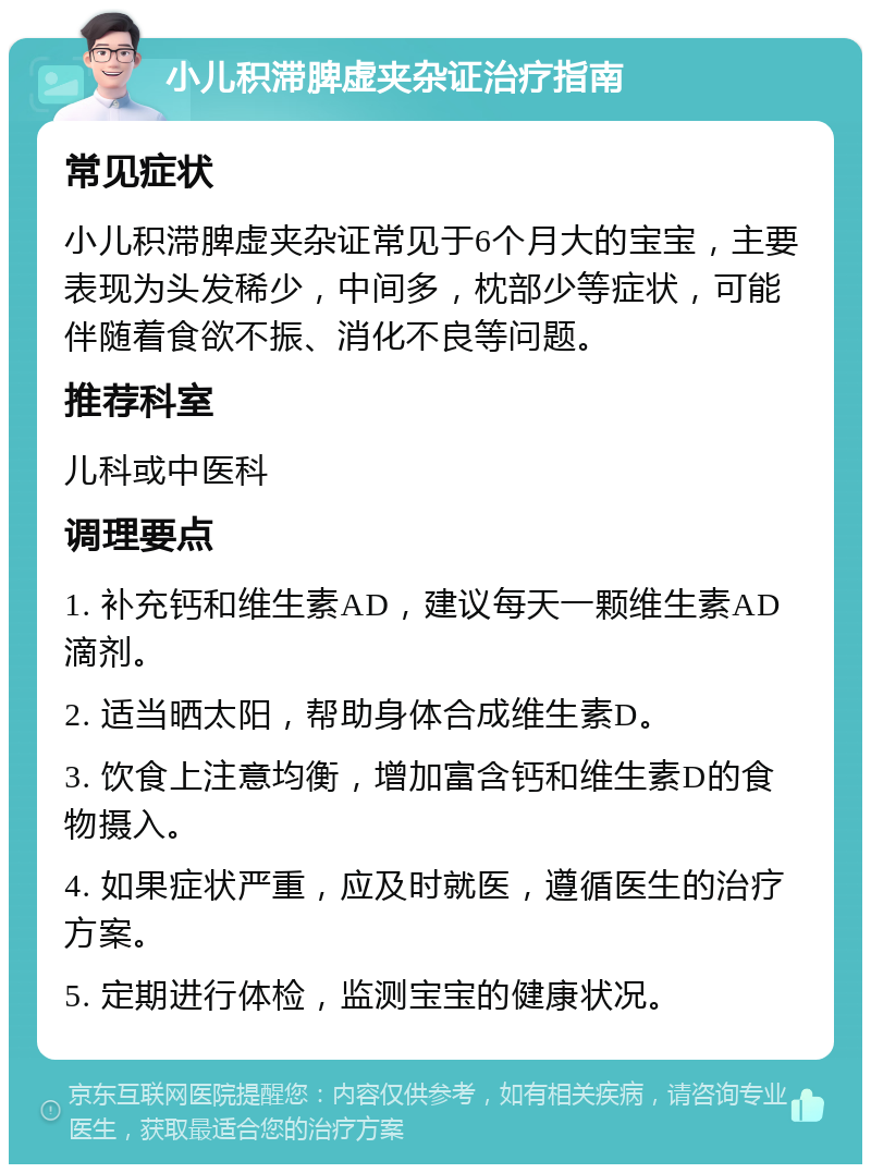 小儿积滞脾虚夹杂证治疗指南 常见症状 小儿积滞脾虚夹杂证常见于6个月大的宝宝，主要表现为头发稀少，中间多，枕部少等症状，可能伴随着食欲不振、消化不良等问题。 推荐科室 儿科或中医科 调理要点 1. 补充钙和维生素AD，建议每天一颗维生素AD滴剂。 2. 适当晒太阳，帮助身体合成维生素D。 3. 饮食上注意均衡，增加富含钙和维生素D的食物摄入。 4. 如果症状严重，应及时就医，遵循医生的治疗方案。 5. 定期进行体检，监测宝宝的健康状况。