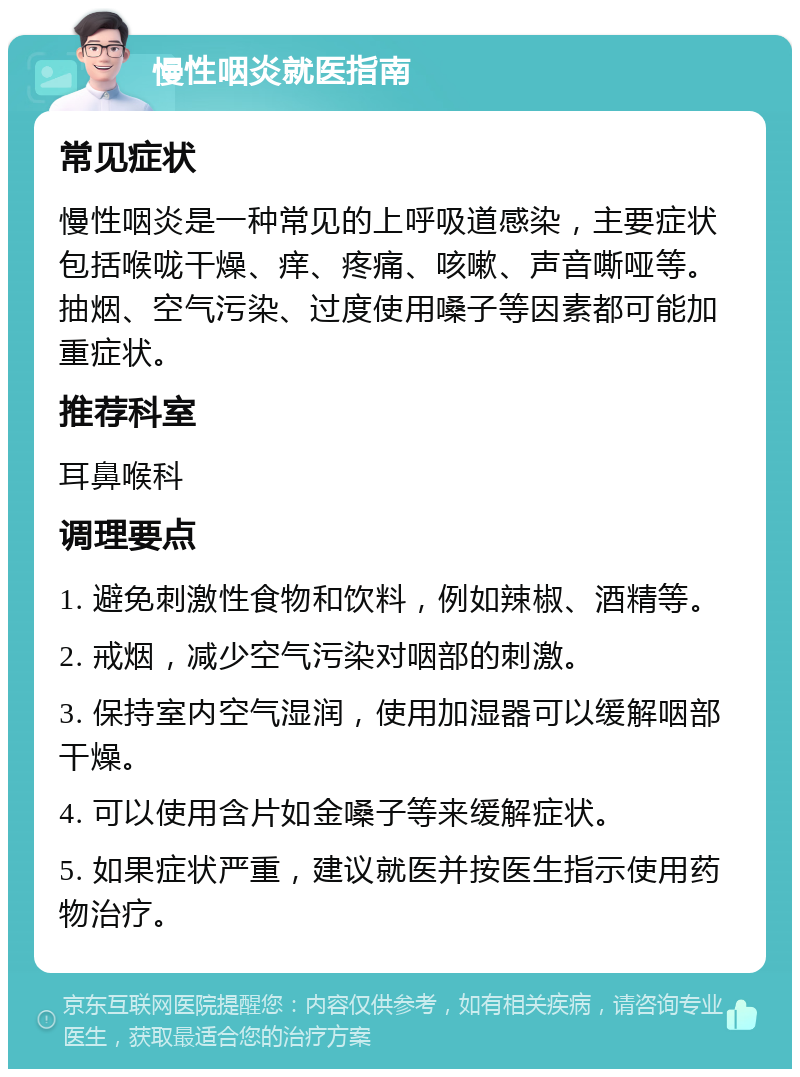 慢性咽炎就医指南 常见症状 慢性咽炎是一种常见的上呼吸道感染，主要症状包括喉咙干燥、痒、疼痛、咳嗽、声音嘶哑等。抽烟、空气污染、过度使用嗓子等因素都可能加重症状。 推荐科室 耳鼻喉科 调理要点 1. 避免刺激性食物和饮料，例如辣椒、酒精等。 2. 戒烟，减少空气污染对咽部的刺激。 3. 保持室内空气湿润，使用加湿器可以缓解咽部干燥。 4. 可以使用含片如金嗓子等来缓解症状。 5. 如果症状严重，建议就医并按医生指示使用药物治疗。