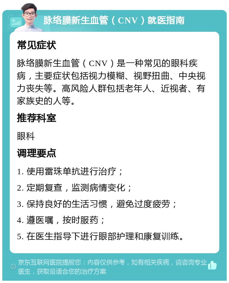 脉络膜新生血管（CNV）就医指南 常见症状 脉络膜新生血管（CNV）是一种常见的眼科疾病，主要症状包括视力模糊、视野扭曲、中央视力丧失等。高风险人群包括老年人、近视者、有家族史的人等。 推荐科室 眼科 调理要点 1. 使用雷珠单抗进行治疗； 2. 定期复查，监测病情变化； 3. 保持良好的生活习惯，避免过度疲劳； 4. 遵医嘱，按时服药； 5. 在医生指导下进行眼部护理和康复训练。