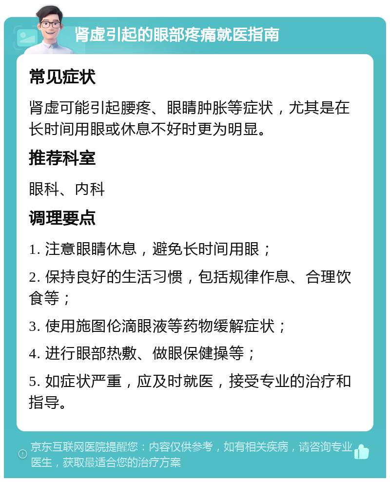 肾虚引起的眼部疼痛就医指南 常见症状 肾虚可能引起腰疼、眼睛肿胀等症状，尤其是在长时间用眼或休息不好时更为明显。 推荐科室 眼科、内科 调理要点 1. 注意眼睛休息，避免长时间用眼； 2. 保持良好的生活习惯，包括规律作息、合理饮食等； 3. 使用施图伦滴眼液等药物缓解症状； 4. 进行眼部热敷、做眼保健操等； 5. 如症状严重，应及时就医，接受专业的治疗和指导。