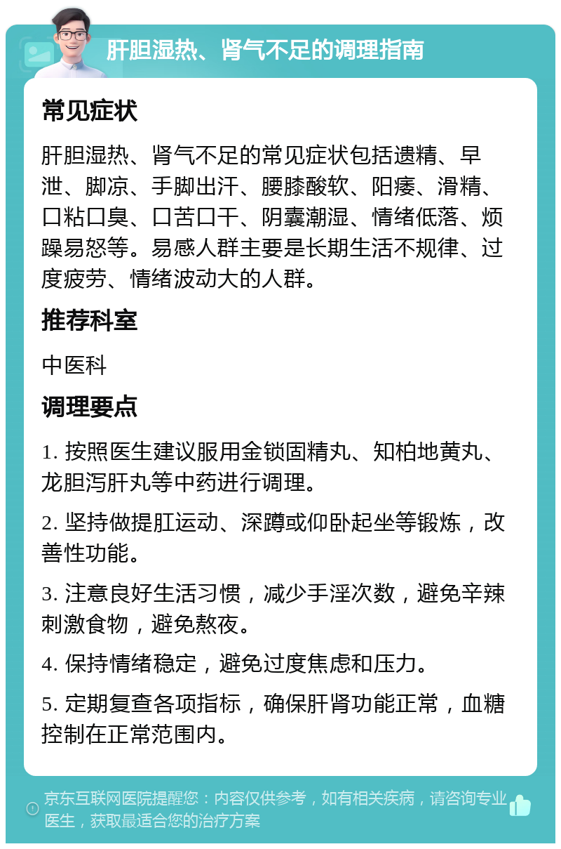 肝胆湿热、肾气不足的调理指南 常见症状 肝胆湿热、肾气不足的常见症状包括遗精、早泄、脚凉、手脚出汗、腰膝酸软、阳痿、滑精、口粘口臭、口苦口干、阴囊潮湿、情绪低落、烦躁易怒等。易感人群主要是长期生活不规律、过度疲劳、情绪波动大的人群。 推荐科室 中医科 调理要点 1. 按照医生建议服用金锁固精丸、知柏地黄丸、龙胆泻肝丸等中药进行调理。 2. 坚持做提肛运动、深蹲或仰卧起坐等锻炼，改善性功能。 3. 注意良好生活习惯，减少手淫次数，避免辛辣刺激食物，避免熬夜。 4. 保持情绪稳定，避免过度焦虑和压力。 5. 定期复查各项指标，确保肝肾功能正常，血糖控制在正常范围内。