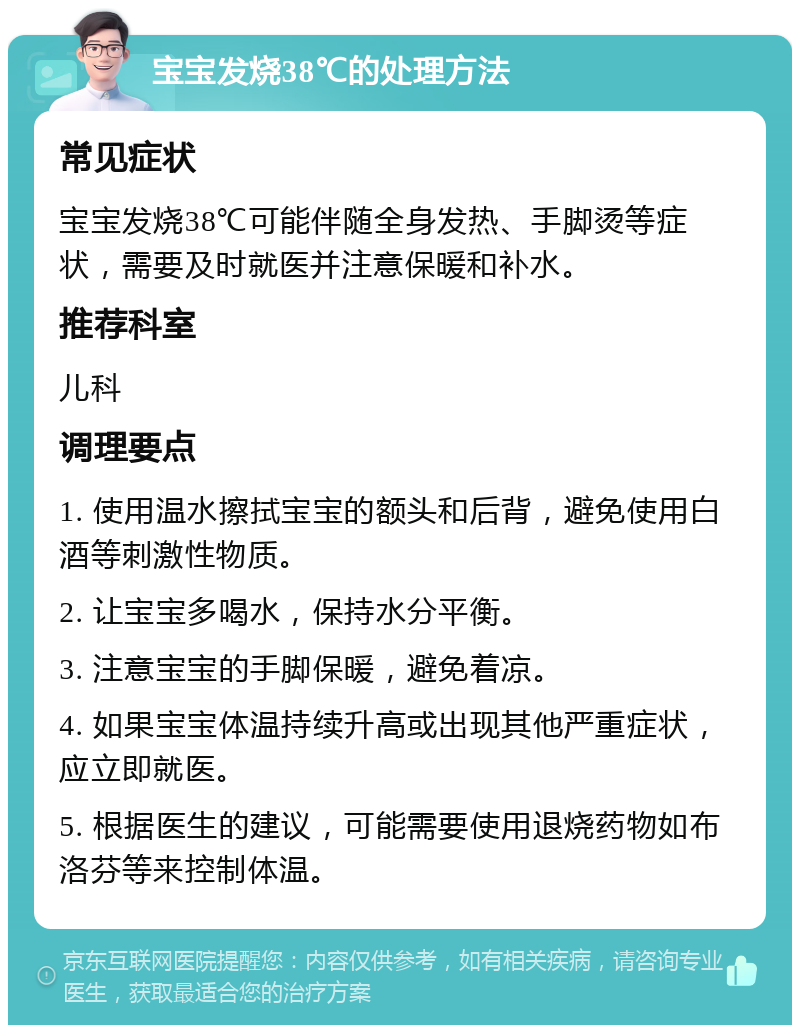 宝宝发烧38℃的处理方法 常见症状 宝宝发烧38℃可能伴随全身发热、手脚烫等症状，需要及时就医并注意保暖和补水。 推荐科室 儿科 调理要点 1. 使用温水擦拭宝宝的额头和后背，避免使用白酒等刺激性物质。 2. 让宝宝多喝水，保持水分平衡。 3. 注意宝宝的手脚保暖，避免着凉。 4. 如果宝宝体温持续升高或出现其他严重症状，应立即就医。 5. 根据医生的建议，可能需要使用退烧药物如布洛芬等来控制体温。