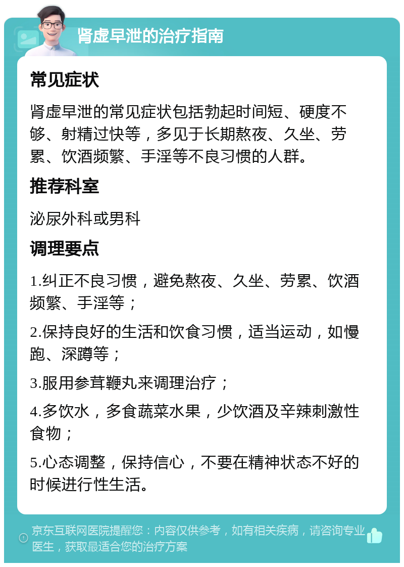 肾虚早泄的治疗指南 常见症状 肾虚早泄的常见症状包括勃起时间短、硬度不够、射精过快等，多见于长期熬夜、久坐、劳累、饮酒频繁、手淫等不良习惯的人群。 推荐科室 泌尿外科或男科 调理要点 1.纠正不良习惯，避免熬夜、久坐、劳累、饮酒频繁、手淫等； 2.保持良好的生活和饮食习惯，适当运动，如慢跑、深蹲等； 3.服用参茸鞭丸来调理治疗； 4.多饮水，多食蔬菜水果，少饮酒及辛辣刺激性食物； 5.心态调整，保持信心，不要在精神状态不好的时候进行性生活。