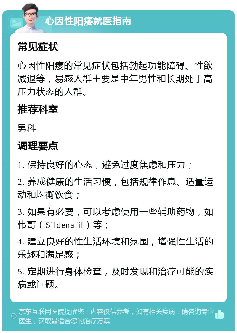 心因性阳痿就医指南 常见症状 心因性阳痿的常见症状包括勃起功能障碍、性欲减退等，易感人群主要是中年男性和长期处于高压力状态的人群。 推荐科室 男科 调理要点 1. 保持良好的心态，避免过度焦虑和压力； 2. 养成健康的生活习惯，包括规律作息、适量运动和均衡饮食； 3. 如果有必要，可以考虑使用一些辅助药物，如伟哥（Sildenafil）等； 4. 建立良好的性生活环境和氛围，增强性生活的乐趣和满足感； 5. 定期进行身体检查，及时发现和治疗可能的疾病或问题。