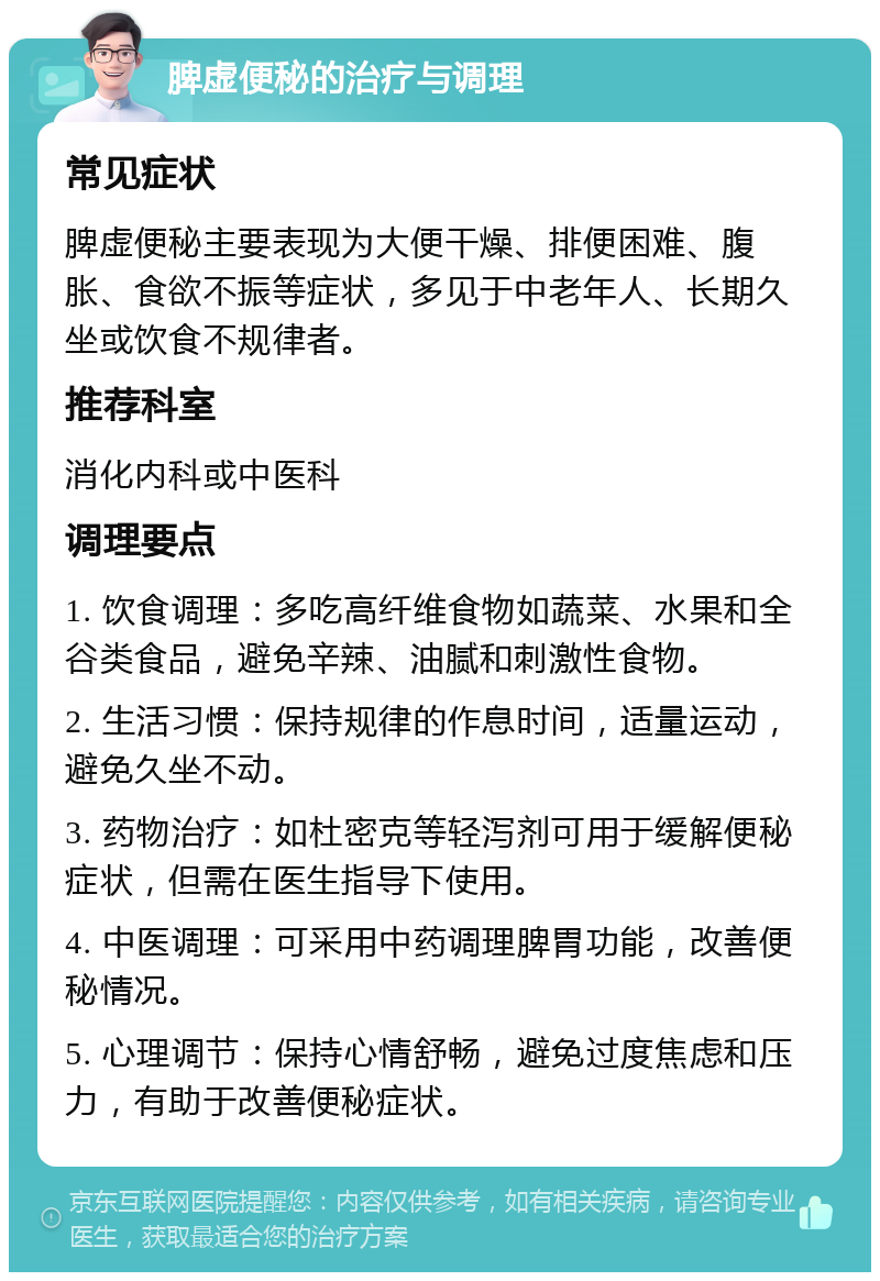 脾虚便秘的治疗与调理 常见症状 脾虚便秘主要表现为大便干燥、排便困难、腹胀、食欲不振等症状，多见于中老年人、长期久坐或饮食不规律者。 推荐科室 消化内科或中医科 调理要点 1. 饮食调理：多吃高纤维食物如蔬菜、水果和全谷类食品，避免辛辣、油腻和刺激性食物。 2. 生活习惯：保持规律的作息时间，适量运动，避免久坐不动。 3. 药物治疗：如杜密克等轻泻剂可用于缓解便秘症状，但需在医生指导下使用。 4. 中医调理：可采用中药调理脾胃功能，改善便秘情况。 5. 心理调节：保持心情舒畅，避免过度焦虑和压力，有助于改善便秘症状。