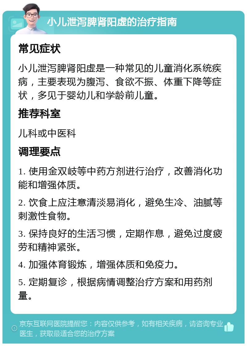 小儿泄泻脾肾阳虚的治疗指南 常见症状 小儿泄泻脾肾阳虚是一种常见的儿童消化系统疾病，主要表现为腹泻、食欲不振、体重下降等症状，多见于婴幼儿和学龄前儿童。 推荐科室 儿科或中医科 调理要点 1. 使用金双岐等中药方剂进行治疗，改善消化功能和增强体质。 2. 饮食上应注意清淡易消化，避免生冷、油腻等刺激性食物。 3. 保持良好的生活习惯，定期作息，避免过度疲劳和精神紧张。 4. 加强体育锻炼，增强体质和免疫力。 5. 定期复诊，根据病情调整治疗方案和用药剂量。