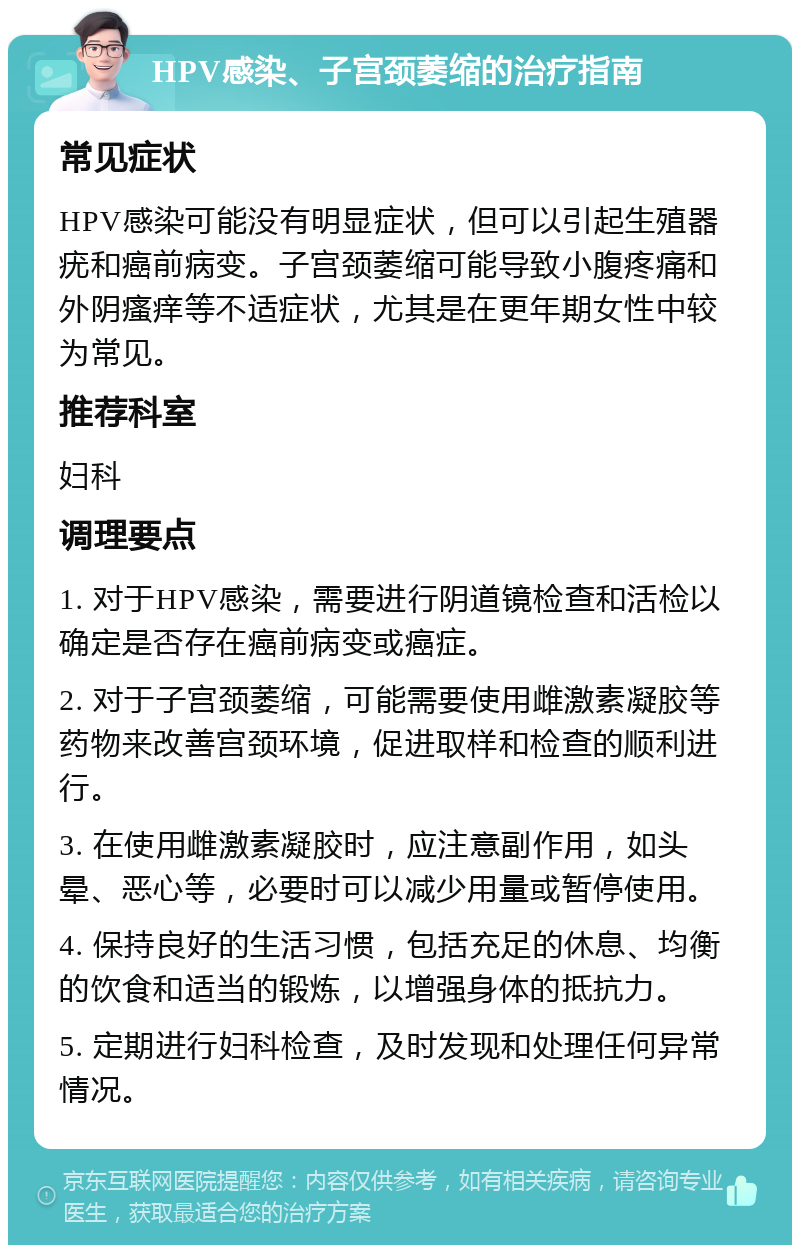 HPV感染、子宫颈萎缩的治疗指南 常见症状 HPV感染可能没有明显症状，但可以引起生殖器疣和癌前病变。子宫颈萎缩可能导致小腹疼痛和外阴瘙痒等不适症状，尤其是在更年期女性中较为常见。 推荐科室 妇科 调理要点 1. 对于HPV感染，需要进行阴道镜检查和活检以确定是否存在癌前病变或癌症。 2. 对于子宫颈萎缩，可能需要使用雌激素凝胶等药物来改善宫颈环境，促进取样和检查的顺利进行。 3. 在使用雌激素凝胶时，应注意副作用，如头晕、恶心等，必要时可以减少用量或暂停使用。 4. 保持良好的生活习惯，包括充足的休息、均衡的饮食和适当的锻炼，以增强身体的抵抗力。 5. 定期进行妇科检查，及时发现和处理任何异常情况。