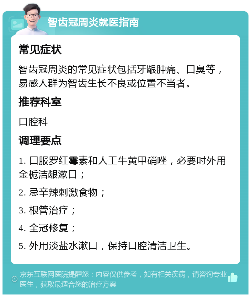 智齿冠周炎就医指南 常见症状 智齿冠周炎的常见症状包括牙龈肿痛、口臭等，易感人群为智齿生长不良或位置不当者。 推荐科室 口腔科 调理要点 1. 口服罗红霉素和人工牛黄甲硝唑，必要时外用金栀洁龈漱口； 2. 忌辛辣刺激食物； 3. 根管治疗； 4. 全冠修复； 5. 外用淡盐水漱口，保持口腔清洁卫生。