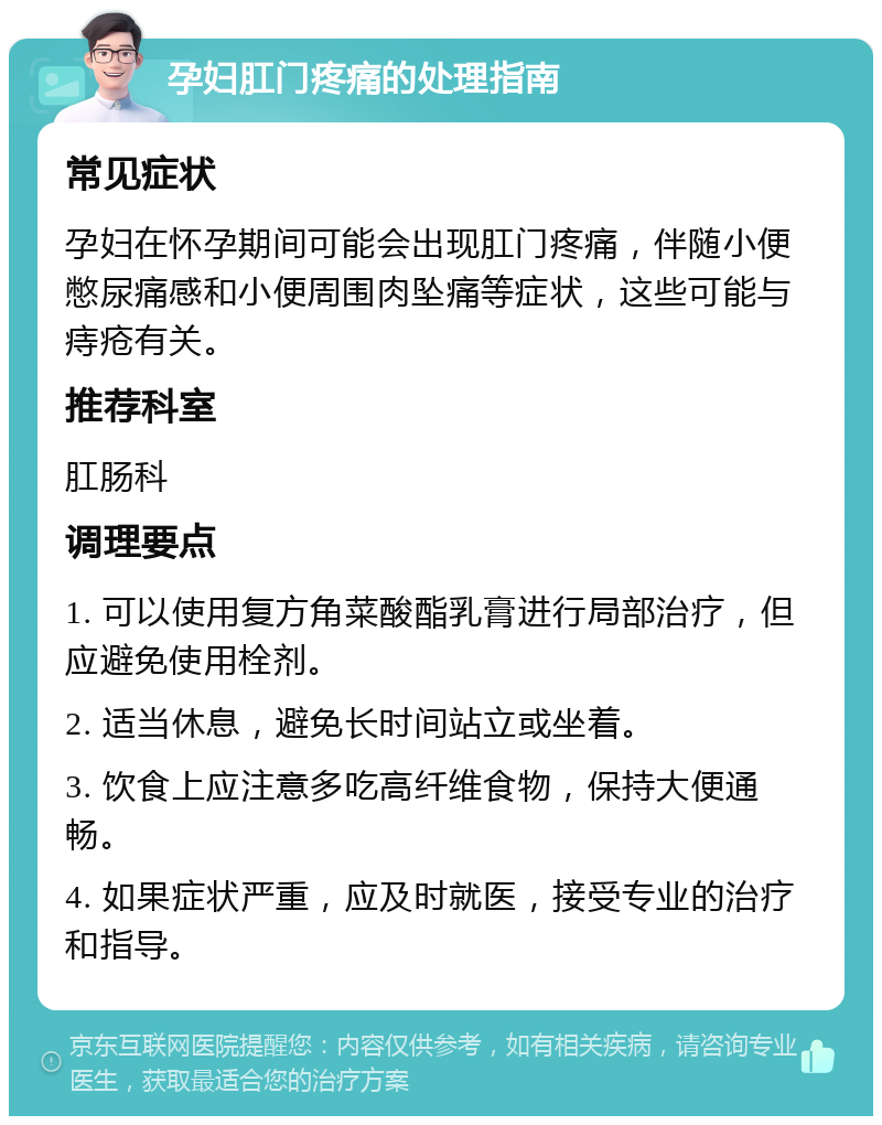 孕妇肛门疼痛的处理指南 常见症状 孕妇在怀孕期间可能会出现肛门疼痛，伴随小便憋尿痛感和小便周围肉坠痛等症状，这些可能与痔疮有关。 推荐科室 肛肠科 调理要点 1. 可以使用复方角菜酸酯乳膏进行局部治疗，但应避免使用栓剂。 2. 适当休息，避免长时间站立或坐着。 3. 饮食上应注意多吃高纤维食物，保持大便通畅。 4. 如果症状严重，应及时就医，接受专业的治疗和指导。