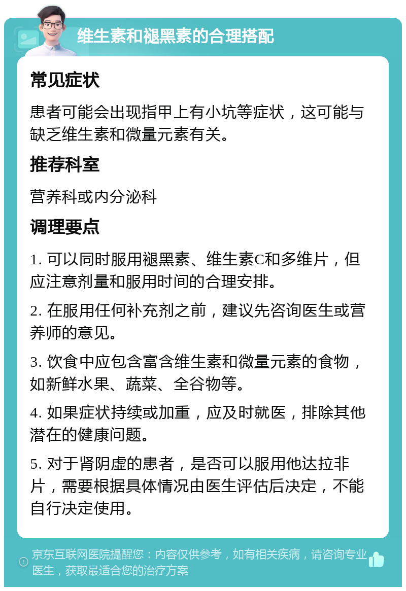 维生素和褪黑素的合理搭配 常见症状 患者可能会出现指甲上有小坑等症状，这可能与缺乏维生素和微量元素有关。 推荐科室 营养科或内分泌科 调理要点 1. 可以同时服用褪黑素、维生素C和多维片，但应注意剂量和服用时间的合理安排。 2. 在服用任何补充剂之前，建议先咨询医生或营养师的意见。 3. 饮食中应包含富含维生素和微量元素的食物，如新鲜水果、蔬菜、全谷物等。 4. 如果症状持续或加重，应及时就医，排除其他潜在的健康问题。 5. 对于肾阴虚的患者，是否可以服用他达拉非片，需要根据具体情况由医生评估后决定，不能自行决定使用。