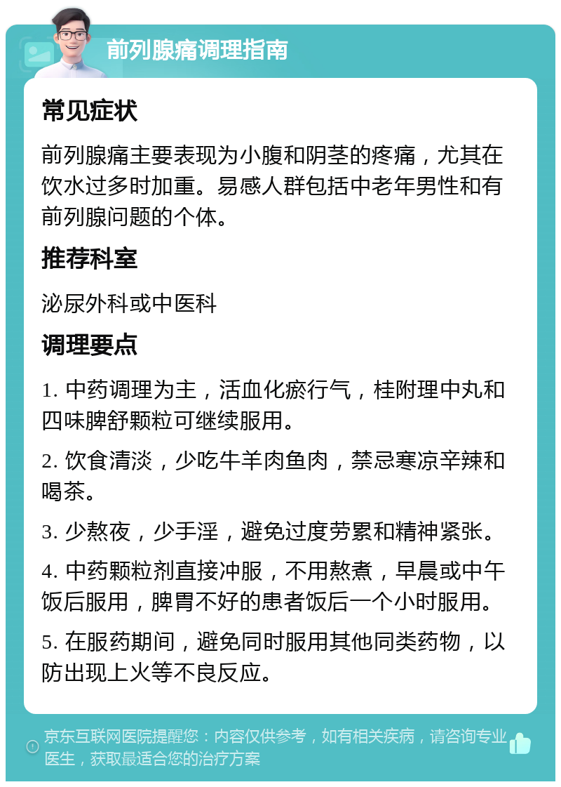 前列腺痛调理指南 常见症状 前列腺痛主要表现为小腹和阴茎的疼痛，尤其在饮水过多时加重。易感人群包括中老年男性和有前列腺问题的个体。 推荐科室 泌尿外科或中医科 调理要点 1. 中药调理为主，活血化瘀行气，桂附理中丸和四味脾舒颗粒可继续服用。 2. 饮食清淡，少吃牛羊肉鱼肉，禁忌寒凉辛辣和喝茶。 3. 少熬夜，少手淫，避免过度劳累和精神紧张。 4. 中药颗粒剂直接冲服，不用熬煮，早晨或中午饭后服用，脾胃不好的患者饭后一个小时服用。 5. 在服药期间，避免同时服用其他同类药物，以防出现上火等不良反应。