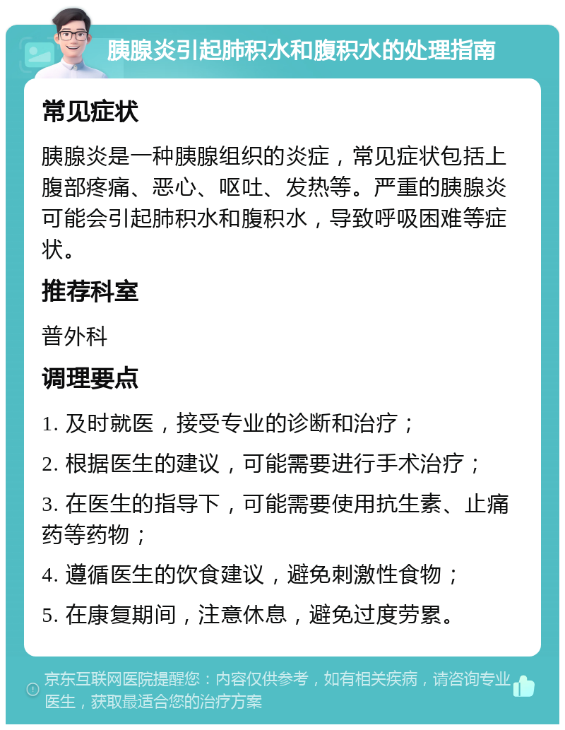 胰腺炎引起肺积水和腹积水的处理指南 常见症状 胰腺炎是一种胰腺组织的炎症，常见症状包括上腹部疼痛、恶心、呕吐、发热等。严重的胰腺炎可能会引起肺积水和腹积水，导致呼吸困难等症状。 推荐科室 普外科 调理要点 1. 及时就医，接受专业的诊断和治疗； 2. 根据医生的建议，可能需要进行手术治疗； 3. 在医生的指导下，可能需要使用抗生素、止痛药等药物； 4. 遵循医生的饮食建议，避免刺激性食物； 5. 在康复期间，注意休息，避免过度劳累。